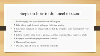 Steps on how to do kneel to stand
• 1. Stand on yoga mat with feet shoulder-width apart.
• 2. Take a long stride forward with your right foot leading.
• 3. Raise your back heel off the ground, so that the weight of your back leg is in your
forefoot.
• 4. Behind your left knee close to ground. Maintain your right knee over your ankle.
• 5. Keep you torso in upright position in all times.
• 6. Then stand back again.
• 7. Do 2 to 3 sets of 60 to 10 repetitions each side.
 