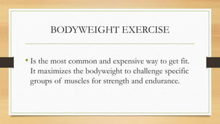 BODYWEIGHT EXERCISE
• Is the most common and expensive way to get fit.
It maximizes the bodyweight to challenge specific
groups of muscles for strength and endurance.
 