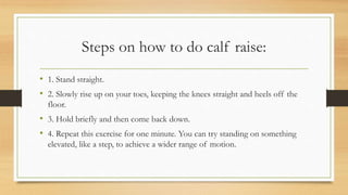 Steps on how to do calf raise:
• 1. Stand straight.
• 2. Slowly rise up on your toes, keeping the knees straight and heels off the
floor.
• 3. Hold briefly and then come back down.
• 4. Repeat this exercise for one minute. You can try standing on something
elevated, like a step, to achieve a wider range of motion.
 