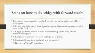 Steps on how to do bridge with forward reach:
• 1. Assume a push-up position on the floor with your hands and toes shoulder –
width apart.
• 2. Extend your right arm in front aligned with your shoulder and maintain your left
hand on the floor.
• 3. Engage your core muscles to resist downward drop of the body. Breathe
normally throughout.
• 4. Remember to conquer your torso and hips not to rotate.
• 5. Continue this exercise with the left arm on support.
• 6. Do 3 sets of 10 to 15 repetitions.
 
