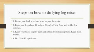 Steps on how to do lying leg raise:
• 1. Lie on your back with hands under your buttocks.
• 2. Raise your legs about 12 inches( 30 cm) off the floor and hold a few
seconds.
• 3. Keep your knees slightly bent and refrain from locking them. Keep them
relaxed.
• 4. Do 10 to 15 repetitions.
 