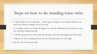 Steps on how to do standing torso twist
• 1. Stand with our feet shoulder – width apart and place your hands behind your
head with elbows straight out to the side.
• 2. Carefully rotate your body 90 degrees to the left. Maintain the position of your
feet and legs facing forward.
• 3. Hold a position for a few seconds facing to the left with tightened abdomain.
• 4. Return to the starting position and do the procedure to your right.
• Do this 10-15 times per side.
 