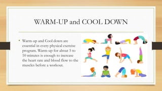 WARM-UP and COOL DOWN
• Warm-up and Cool down are
essential in every physical exercise
program. Warm-up for about 5 to
10 minutes is enough to increase
the heart rate and blood flow to the
muscles before a workout.
 
