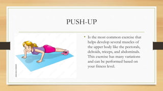 PUSH-UP
• Is the most common exercise that
helps develop several muscles of
the upper body like the pectorals,
deltoids, triceps, and abdominals.
This exercise has many variations
and can be performed based on
your fitness level.
 