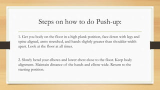 Steps on how to do Push-up:
1. Get you body on the floor in a high plank position, face down with legs and
spine aligned, arms stretched, and hands slightly greater than shoulder-width
apart. Look at the floor at all times.
2. Slowly bend your elbows and lower chest close to the floor. Keep body
alignment. Maintain distance of the hands and elbow wide. Return to the
starting position.
 