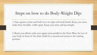 Steps on how to do Body-Weight Dip:
1. Face against a chair and hold on to its edge with both hands. Keep your arms
wider than shoulder- width apart. Keep your arms and leg straight.
2. Bend your elbows with your upper arms parallel to the floor. Place the rest of
your body in front of the chair. Hold for a second and return to the starting
position.
 