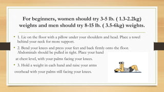 For beginners, women should try 3-5 lb. ( 1.3-2.2kg)
weights and men should try 8-15 lb. ( 3.5-6kg) weights.
• 1. Lie on the floor with a pillow under your shoulders and head. Place a towel
behind your neck for more support.
• 2. Bend your knees and press your feet and back firmly onto the floor.
Abdominals should be pulled in tight. Place your hand
at chest level, with your palms facing your knees.
• 3. Hold a weight in each hand and raise your arms
overhead with your palms still facing your knees.
 