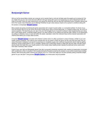 Bodyweight Gainer

Will you be the actual fellow nobody can consume not to mention feed on and yet not likely wear the weight you're looking for? Do
you really drive on your own more and more difficult in the gym along with you’re not recognizing any sort of adjustments with the
scale of yourself? Have you been searching for you eating the whole day with the idea that individuals further unhealthy calories will
kit for the muscle mass dimension you’re seeking? Perfectly I've got a less arduous means to fix a person's conditions along with
the solution is bodyweight Weight    Gainer.
Many people was giving considering the genes associated with a expert muscle builder, or a competent athlete. For those of you
men and women who do not can bunch around the muscle group using a normal eating plan, or a regular proteins talc, we count on
various suppliers. The best thing you can use in the your that struggle to put on pounds is always to start supplementing your along
with a extra weight gainer. Unwanted weight Gainer is an easy inclusion to any dieting and exercise often method. It’s as elementary
as putting in a fabulous move or even two within the weeks, specially in when this muscular tissue will be lowered associated with
vitamins that allows you to enjoy ideal success.

Unwanted Weight Gainer is located with whatever nutrition store it is often purchased in product develop, simillar to your own
health proteins powdered. That vitamins and minerals that can be evident in Body fat gainer are the ones that have been that can
reduce the body’s metabolism and permit muscle tissue to completely supply over nutritional requirements which might be getting
delivered. Excess weight gainer is rich in unhealthy calories and is particularly packed up filled with glucose (often wax-like maize
starchy foods that helps force your health proteins in the muscle mass) healthy protein website the particular amino acids which
have been necessary ideal increase.

A part of your own high end Bodyweight gainer may also incorporate substantial valuations with creatine so preservation connected
with nourishment is that it is located in the muscles stomachs.Fat gainer would be the solution to your entire muscle tissue building
desires. With all the best suited nutrients and vitamins rich in to 1 move how might you not think possibly putting Unwanted weight
gainer for your diet plan? Using excess Weight     Gainer your whole plans may be possible!
 