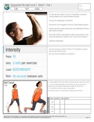 For each exercise, perform 3 sets of 10 repetitions, resting 60
seconds between sets, unless otherwise indicated.
Use your own bodyweight as resistance.
No need for a lot of equipment for this full-body strength program.
Achieve maximum results with just your own bodyweight and these
high intensity workouts.
Each week of this 4-week program contains three workouts. They
should be performed in sequence, with 1 day of rest in between.
Equipment: Bodyweight
For each exercise, perform 3 sets of 10 repetitions, resting
60 seconds between sets.
Use your own bodyweight as resistance.
Split Squat
Legs
# REPS WEIGHT TIME NOTES
1 10
2 10
3 10
1 - Stand upright with your feet split front to back with your hands at your sides.
2 - Lower your body toward the floor, bending at the hips and knees and
leaning your torso slightly forward with your weight on the front leg.
3 - Push off the front foot to return to start position.
• Complete all reps on one side before switching to the other side.
Michael Cummings
45min
157cal
3 sets
per exercise
10 reps
per set
60 secs
rest between sets
Bodyweight Strength Level 1: Week 1: Day 1Brilliant Health & Fitness
Copyright © 2016 by Anytime Health, LLC. This document may not be reproduced or used in any manner without the express written consent of Anytime Health, LLC.
Anytime Health, LLC is not responsible for any content that has been altered or modified from the original copyrighted work. page 1 of 3
 