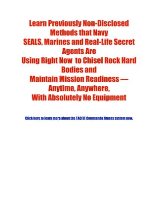 Learn Previously Non-Disclosed
         Methods that Navy
SEALS, Marines and Real-Life Secret
             Agents Are
Using Right Now  to Chisel Rock Hard
             Bodies and
  Maintain Mission Readiness —
        Anytime, Anywhere,
   With Absolutely No Equipment

 Click here to learn more about the TACFIT Commando fitness system now.
 