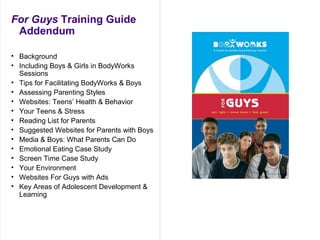 For Guys Training Guide
Addendum
• Background
• Including Boys & Girls in BodyWorks
Sessions
• Tips for Facilitating BodyWorks & Boys
• Assessing Parenting Styles
• Websites: Teens’ Health & Behavior
• Your Teens & Stress
• Reading List for Parents
• Suggested Websites for Parents with Boys
• Media & Boys: What Parents Can Do
• Emotional Eating Case Study
• Screen Time Case Study
• Your Environment
• Websites For Guys with Ads
• Key Areas of Adolescent Development &
Learning
 