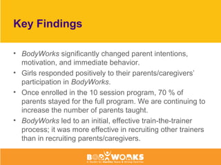 Key Findings
• BodyWorks significantly changed parent intentions,
motivation, and immediate behavior.
• Girls responded positively to their parents/caregivers’
participation in BodyWorks.
• Once enrolled in the 10 session program, 70 % of
parents stayed for the full program. We are continuing to
increase the number of parents taught.
• BodyWorks led to an initial, effective train-the-trainer
process; it was more effective in recruiting other trainers
than in recruiting parents/caregivers.
 