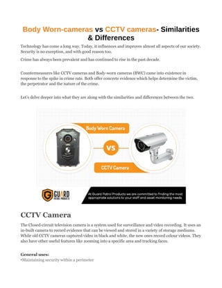 Body Worn-cameras vs CCTV cameras- Similarities
& Differences
Technology has come a long way. Today, it influences and improves almost all aspects of our society.
Security is no exception, and with good reason too.
Crime has always been prevalent and has continued to rise in the past decade.
Countermeasures like CCTV cameras and Body-worn cameras (BWC) came into existence in
response to the spike in crime rate. Both offer concrete evidence which helps determine the victim,
the perpetrator and the nature of the crime.
Let’s delve deeper into what they are along with the similarities and differences between the two.
CCTV Camera
The Closed-circuit television camera is a system used for surveillance and video recording. It uses an
in-built camera to record evidence that can be viewed and stored in a variety of storage mediums.
While old CCTV cameras captured video in black and white, the new ones record colour videos. They
also have other useful features like zooming into a specific area and tracking faces.
General uses:
•Maintaining security within a perimeter
 
