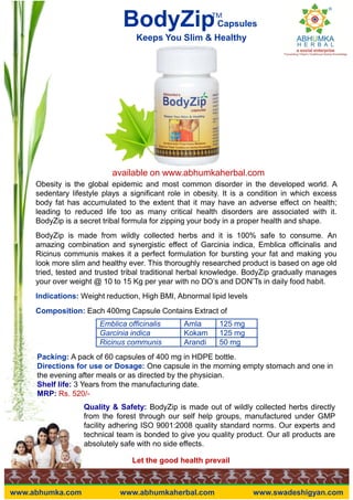 BodyZipCapsules
Keeps You Slim & Healthy
TM
Emblica officinalis Amla 125 mg
Garcinia indica Kokam 125 mg
Obesity is the global epidemic and most common disorder in the developed world. A
sedentary lifestyle plays a significant role in obesity. It is a condition in which excess
body fat has accumulated to the extent that it may have an adverse effect on health;
leading to reduced life too as many critical health disorders are associated with it.
BodyZip is a secret tribal formula for zipping your body in a proper health and shape.
BodyZip is made from wildly collected herbs and it is 100% safe to consume. An
amazing combination and synergistic effect of Garcinia indica, Emblica officinalis and
Ricinus communis makes it a perfect formulation for bursting your fat and making you
look more slim and healthy ever. This thoroughly researched product is based on age old
tried, tested and trusted tribal traditional herbal knowledge. BodyZip gradually manages
your over weight @ 10 to 15 Kg per year with no DO’s and DON’Ts in daily food habit.
Indications: Weight reduction, High BMI, Abnormal lipid levels
Composition: Each 400mg Capsule Contains Extract of
available on www.abhumkaherbal.com
Let the good health prevail
Garcinia indica Kokam 125 mg
Ricinus communis Arandi 50 mg
Packing: A pack of 60 capsules of 400 mg in HDPE bottle.
Directions for use or Dosage: One capsule in the morning empty stomach and one in
the evening after meals or as directed by the physician.
Shelf life: 3 Years from the manufacturing date.
MRP: Rs. 520/-
Quality & Safety: BodyZip is made out of wildly collected herbs directly
from the forest through our self help groups, manufactured under GMP
facility adhering ISO 9001:2008 quality standard norms. Our experts and
technical team is bonded to give you quality product. Our all products are
absolutely safe with no side effects.
www.abhumka.com www.abhumkaherbal.com www.swadeshigyan.com
 