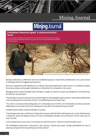 2
Mining Journal
Botswana Diamonds, an AIM-lister with more established projects in South Africa and Botswana, has a joint venture
in Zimbabwe with the struggling Vast Resources.
Vast has an agreement with Red Mercury, an official community organisation, which means it is allowed to explore
for precious stones, and brought in Botswana as 13% partner for its expertise in the sector.
Managing director James Campbell said it had been a tough 12 months for juniors but thought the uncertainty over
the ZCDC set-up would pass.
"The heritage concession remained untouched through the whole Mugabe regime [and] I'm reasonably confident that
it will actually prevail in the fullness of time," he told Mining Journal in Cape Town.
"Yes, there is artisanal activity taking place on it and people seem to think a lot of diamonds are being recovered.
Indeed they are, but they are far from making even a tiny dent in the diamond resource itself."
Campbell said the rights confusion had been a surprise.
"Interestingly, there was a conference in September last year called the African MIning Summit, run by a British group,
in Gabarone, where the deputy minister of mines of Zimbabwe attended, and at that point of time, there was no
issue," he said.
"It has only become an issue now; I'm not quite sure what the issue is. I think it's a communication issue."
The Zimbabwean government announced in late January it would only accept "foreign participation by way of
selecting companies from Russia (Alrosa) and China (Anjin)".
 