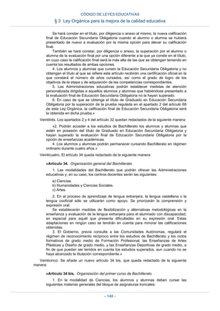 Se hará constar en el título, por diligencia o anexo al mismo, la nueva calificación
final de Educación Secundaria Obligatoria cuando el alumno o alumna se hubiera
presentado de nuevo a evaluación por la misma opción para elevar su calificación
final.
También se hará constar, por diligencia o anexo, la superación por el alumno o
alumna de la evaluación final por una opción diferente a la que ya conste en el título,
en cuyo caso la calificación final será la más alta de las que se obtengan teniendo en
cuenta los resultados de ambas opciones.
4. Los alumnos y alumnas que cursen la Educación Secundaria Obligatoria y no
obtengan el título al que se refiere este artículo recibirán una certificación oficial en la
que constará el número de años cursados, así como el grado de logro de los
objetivos de la etapa y de adquisición de las competencias correspondientes.
5. Las Administraciones educativas podrán establecer medidas de atención
personalizada dirigidas a aquellos alumnos y alumnas que habiéndose presentado a
la evaluación final de Educación Secundaria Obligatoria no la hayan superado.
6. En caso de que se obtenga el título de Graduado en Educación Secundaria
Obligatoria por la superación de la prueba regulada en el apartado 2 del artículo 68
de esta Ley Orgánica, la calificación final de Educación Secundaria Obligatoria será
la obtenida en dicha prueba.»
Veintitrés. Los apartados 2 y 4 del artículo 32 quedan redactados de la siguiente manera:
«2. Podrán acceder a los estudios de Bachillerato los alumnos y alumnas que
estén en posesión del título de Graduado en Educación Secundaria Obligatoria y
hayan superado la evaluación final de Educación Secundaria Obligatoria por la
opción de enseñanzas académicas.
4. Los alumnos y alumnas podrán permanecer cursando Bachillerato en régimen
ordinario durante cuatro años.»
Veinticuatro. El artículo 34 queda redactado de la siguiente manera:
«Artículo 34. Organización general del Bachillerato.
1. Las modalidades del Bachillerato que podrán ofrecer las Administraciones
educativas y, en su caso, los centros docentes serán las siguientes:
a) Ciencias.
b) Humanidades y Ciencias Sociales.
c) Artes.
2. En el proceso de aprendizaje de lengua extranjera, la lengua castellana o la
lengua cooficial sólo se utilizarán como apoyo. Se priorizarán la comprensión y
expresión oral.
Se establecerán medidas de flexibilización y alternativas metodológicas en la
enseñanza y evaluación de la lengua extranjera para el alumnado con discapacidad,
en especial para aquél que presenta dificultades en su expresión oral. Estas
adaptaciones en ningún caso se tendrán en cuenta para minorar las calificaciones
obtenidas.
3. El Gobierno, previa consulta a las Comunidades Autónomas, regulará el
régimen de reconocimiento recíproco entre los estudios de Bachillerato y los ciclos
formativos de grado medio de Formación Profesional, las Enseñanzas de Artes
Plásticas y Diseño de grado medio, y las Enseñanzas Deportivas de grado medio, a
fin de que puedan ser tenidos en cuenta los estudios superados, aun cuando no se
haya alcanzado la titulación correspondiente.»
Veinticinco. Se añade un nuevo artículo 34 bis, que queda redactado de la siguiente
manera:
«Artículo 34 bis. Organización del primer curso de Bachillerato.
1. En la modalidad de Ciencias, los alumnos y alumnas deben cursar las
siguientes materias generales del bloque de asignaturas troncales:
CÓDIGO DE LEYES EDUCATIVAS
§ 3 Ley Orgánica para la mejora de la calidad educativa
– 149 –
 