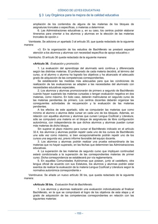 ampliación de los contenidos de alguna de las materias de los bloques de
asignaturas troncales o específicas, o materias a determinar.
6. Las Administraciones educativas y, en su caso, los centros podrán elaborar
itinerarios para orientar a los alumnos y alumnas en la elección de las materias
troncales de opción.»
Veintisiete. Se adiciona un apartado 3 al artículo 35, que queda redactado de la siguiente
manera:
«3. En la organización de los estudios de Bachillerato se prestará especial
atención a los alumnos y alumnas con necesidad específica de apoyo educativo.»
Veintiocho. El artículo 36 queda redactado de la siguiente manera:
«Artículo 36. Evaluación y promoción.
1. La evaluación del aprendizaje del alumnado será continua y diferenciada
según las distintas materias. El profesorado de cada materia decidirá, al término del
curso, si el alumno o alumna ha logrado los objetivos y ha alcanzado el adecuado
grado de adquisición de las competencias correspondientes.
Se establecerán las medidas más adecuadas para que las condiciones de
realización de las evaluaciones se adapten a las necesidades del alumnado con
necesidades educativas especiales.
2. Los alumnos y alumnas promocionarán de primero a segundo de Bachillerato
cuando hayan superado las materias cursadas o tengan evaluación negativa en dos
materias, como máximo. En todo caso, deberán matricularse en segundo curso de
las materias pendientes de primero. Los centros docentes deberán organizar las
consiguientes actividades de recuperación y la evaluación de las materias
pendientes.
A los efectos de este apartado, sólo se computarán las materias que como
mínimo el alumno o alumna debe cursar en cada uno de los bloques. Además, en
relación con aquellos alumnos y alumnas que cursen Lengua Cooficial y Literatura,
sólo se computará una materia en el bloque de asignaturas de libre configuración
autonómica, con independencia de que dichos alumnos y alumnas puedan cursar
más materias de dicho bloque.
Sin superar el plazo máximo para cursar el Bachillerato indicado en el artículo
32.4, los alumnos y alumnas podrán repetir cada uno de los cursos de Bachillerato
una sola vez como máximo, si bien excepcionalmente podrán repetir uno de los
cursos una segunda vez, previo informe favorable del equipo docente.
3. Los alumnos y alumnas podrán realizar una prueba extraordinaria de las
materias que no hayan superado, en las fechas que determinen las Administraciones
educativas.
4. La superación de las materias de segundo curso que impliquen continuidad
estará condicionada a la superación de las correspondientes materias de primer
curso. Dicha correspondencia se establecerá por vía reglamentaria.
5. En aquellas Comunidades Autónomas que posean, junto al castellano, otra
lengua oficial de acuerdo con sus Estatutos, los alumnos y alumnas podrán estar
exentos de realizar la evaluación de la materia Lengua Cooficial y Literatura según la
normativa autonómica correspondiente.»
Veintinueve. Se añade un nuevo artículo 36 bis, que queda redactado de la siguiente
manera:
«Artículo 36 bis. Evaluación final de Bachillerato.
1. Los alumnos y alumnas realizarán una evaluación individualizada al finalizar
Bachillerato, en la que se comprobará el logro de los objetivos de esta etapa y el
grado de adquisición de las competencias correspondientes en relación con las
siguientes materias:
CÓDIGO DE LEYES EDUCATIVAS
§ 3 Ley Orgánica para la mejora de la calidad educativa
– 153 –
 