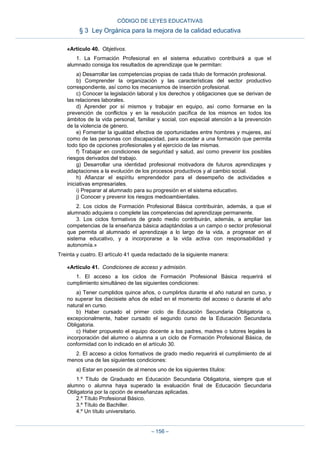 «Artículo 40. Objetivos.
1. La Formación Profesional en el sistema educativo contribuirá a que el
alumnado consiga los resultados de aprendizaje que le permitan:
a) Desarrollar las competencias propias de cada título de formación profesional.
b) Comprender la organización y las características del sector productivo
correspondiente, así como los mecanismos de inserción profesional.
c) Conocer la legislación laboral y los derechos y obligaciones que se derivan de
las relaciones laborales.
d) Aprender por sí mismos y trabajar en equipo, así como formarse en la
prevención de conflictos y en la resolución pacífica de los mismos en todos los
ámbitos de la vida personal, familiar y social, con especial atención a la prevención
de la violencia de género.
e) Fomentar la igualdad efectiva de oportunidades entre hombres y mujeres, así
como de las personas con discapacidad, para acceder a una formación que permita
todo tipo de opciones profesionales y el ejercicio de las mismas.
f) Trabajar en condiciones de seguridad y salud, así como prevenir los posibles
riesgos derivados del trabajo.
g) Desarrollar una identidad profesional motivadora de futuros aprendizajes y
adaptaciones a la evolución de los procesos productivos y al cambio social.
h) Afianzar el espíritu emprendedor para el desempeño de actividades e
iniciativas empresariales.
i) Preparar al alumnado para su progresión en el sistema educativo.
j) Conocer y prevenir los riesgos medioambientales.
2. Los ciclos de Formación Profesional Básica contribuirán, además, a que el
alumnado adquiera o complete las competencias del aprendizaje permanente.
3. Los ciclos formativos de grado medio contribuirán, además, a ampliar las
competencias de la enseñanza básica adaptándolas a un campo o sector profesional
que permita al alumnado el aprendizaje a lo largo de la vida, a progresar en el
sistema educativo, y a incorporarse a la vida activa con responsabilidad y
autonomía.»
Treinta y cuatro. El artículo 41 queda redactado de la siguiente manera:
«Artículo 41. Condiciones de acceso y admisión.
1. El acceso a los ciclos de Formación Profesional Básica requerirá el
cumplimiento simultáneo de las siguientes condiciones:
a) Tener cumplidos quince años, o cumplirlos durante el año natural en curso, y
no superar los diecisiete años de edad en el momento del acceso o durante el año
natural en curso.
b) Haber cursado el primer ciclo de Educación Secundaria Obligatoria o,
excepcionalmente, haber cursado el segundo curso de la Educación Secundaria
Obligatoria.
c) Haber propuesto el equipo docente a los padres, madres o tutores legales la
incorporación del alumno o alumna a un ciclo de Formación Profesional Básica, de
conformidad con lo indicado en el artículo 30.
2. El acceso a ciclos formativos de grado medio requerirá el cumplimiento de al
menos una de las siguientes condiciones:
a) Estar en posesión de al menos uno de los siguientes títulos:
1.º Título de Graduado en Educación Secundaria Obligatoria, siempre que el
alumno o alumna haya superado la evaluación final de Educación Secundaria
Obligatoria por la opción de enseñanzas aplicadas.
2.º Título Profesional Básico.
3.º Título de Bachiller.
4.º Un título universitario.
CÓDIGO DE LEYES EDUCATIVAS
§ 3 Ley Orgánica para la mejora de la calidad educativa
– 156 –
 