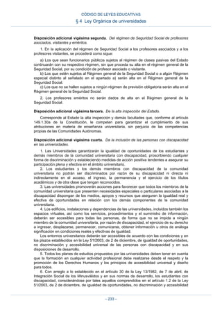 Disposición adicional vigésima segunda. Del régimen de Seguridad Social de profesores
asociados, visitantes y eméritos.
1. En la aplicación del régimen de Seguridad Social a los profesores asociados y a los
profesores visitantes, se procederá como sigue:
a) Los que sean funcionarios públicos sujetos al régimen de clases pasivas del Estado
continuarán con su respectivo régimen, sin que proceda su alta en el régimen general de la
Seguridad Social, por su condición de profesor asociado o visitante.
b) Los que estén sujetos al Régimen general de la Seguridad Social o a algún Régimen
especial distinto al señalado en el apartado a) serán alta en el Régimen general de la
Seguridad Social.
c) Los que no se hallen sujetos a ningún régimen de previsión obligatoria serán alta en el
Régimen general de la Seguridad Social.
2. Los profesores eméritos no serán dados de alta en el Régimen general de la
Seguridad Social.
Disposición adicional vigésima tercera. De la alta inspección del Estado.
Corresponde al Estado la alta inspección y demás facultades que, conforme al artículo
149.1.30a de la Constitución, le competen para garantizar el cumplimiento de sus
atribuciones en materia de enseñanza universitaria, sin perjuicio de las competencias
propias de las Comunidades Autónomas.
Disposición adicional vigésima cuarta. De la inclusión de las personas con discapacidad
en las universidades.
1. Las Universidades garantizarán la igualdad de oportunidades de los estudiantes y
demás miembros de la comunidad universitaria con discapacidad, proscribiendo cualquier
forma de discriminación y estableciendo medidas de acción positiva tendentes a asegurar su
participación plena y efectiva en el ámbito universitario.
2. Los estudiantes y los demás miembros con discapacidad de la comunidad
universitaria no podrán ser discriminados por razón de su discapacidad ni directa ni
indirectamente en el acceso, el ingreso, la permanencia y el ejercicio de los títulos
académicos y de otra clase que tengan reconocidos.
3. Las universidades promoverán acciones para favorecer que todos los miembros de la
comunidad universitaria que presenten necesidades especiales o particulares asociadas a la
discapacidad dispongan de los medios, apoyos y recursos que aseguren la igualdad real y
efectiva de oportunidades en relación con los demás componentes de la comunidad
universitaria.
4. Los edificios, instalaciones y dependencias de las universidades, incluidos también los
espacios virtuales, así como los servicios, procedimientos y el suministro de información,
deberán ser accesibles para todas las personas, de forma que no se impida a ningún
miembro de la comunidad universitaria, por razón de discapacidad, el ejercicio de su derecho
a ingresar, desplazarse, permanecer, comunicarse, obtener información u otros de análoga
significación en condiciones reales y efectivas de igualdad.
Los entornos universitarios deberán ser accesibles de acuerdo con las condiciones y en
los plazos establecidos en la Ley 51/2003, de 2 de diciembre, de igualdad de oportunidades,
no discriminación y accesibilidad universal de las personas con discapacidad y en sus
disposiciones de desarrollo.
5. Todos los planes de estudios propuestos por las universidades deben tener en cuenta
que la formación en cualquier actividad profesional debe realizarse desde el respeto y la
promoción de los Derechos Humanos y los principios de accesibilidad universal y diseño
para todos.
6. Con arreglo a lo establecido en el artículo 30 de la Ley 13/1982, de 7 de abril, de
Integración Social de los Minusválidos y en sus normas de desarrollo, los estudiantes con
discapacidad, considerándose por tales aquellos comprendidos en el artículo 1.2 de la Ley
51/2003, de 2 de diciembre, de igualdad de oportunidades, no discriminación y accesibilidad
CÓDIGO DE LEYES EDUCATIVAS
§ 4 Ley Orgánica de universidades
– 233 –
 