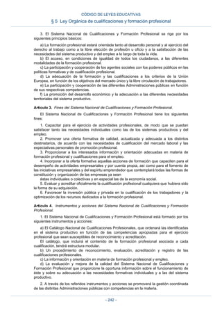 3. El Sistema Nacional de Cualificaciones y Formación Profesional se rige por los
siguientes principios básicos:
a) La formación profesional estará orientada tanto al desarrollo personal y al ejercicio del
derecho al trabajo como a la libre elección de profesión u oficio y a la satisfacción de las
necesidades del sistema productivo y del empleo a lo largo de toda la vida.
b) El acceso, en condiciones de igualdad de todos los ciudadanos, a las diferentes
modalidades de la formación profesional.
c) La participación y cooperación de los agentes sociales con los poderes públicos en las
políticas formativas y de cualificación profesional.
d) La adecuación de la formación y las cualificaciones a los criterios de la Unión
Europea, en función de los objetivos del mercado único y la libre circulación de trabajadores.
e) La participación y cooperación de las diferentes Administraciones públicas en función
de sus respectivas competencias.
f) La promoción del desarrollo económico y la adecuación a las diferentes necesidades
territoriales del sistema productivo.
Artículo 3. Fines del Sistema Nacional de Cualificaciones y Formación Profesional.
El Sistema Nacional de Cualificaciones y Formación Profesional tiene los siguientes
fines:
1. Capacitar para el ejercicio de actividades profesionales, de modo que se puedan
satisfacer tanto las necesidades individuales como las de los sistemas productivos y del
empleo.
2. Promover una oferta formativa de calidad, actualizada y adecuada a los distintos
destinatarios, de acuerdo con las necesidades de cualificación del mercado laboral y las
expectativas personales de promoción profesional.
3. Proporcionar a los interesados información y orientación adecuadas en materia de
formación profesional y cualificaciones para el empleo.
4. Incorporar a la oferta formativa aquellas acciones de formación que capaciten para el
desempeño de actividades empresariales y por cuenta propia, así como para el fomento de
las iniciativas empresariales y del espíritu emprendedor que contemplará todas las formas de
constitución y organización de las empresas ya sean
éstas individuales o colectivas y en especial las de la economía social.
5. Evaluar y acreditar oficialmente la cualificación profesional cualquiera que hubiera sido
la forma de su adquisición.
6. Favorecer la inversión pública y privada en la cualificación de los trabajadores y la
optimización de los recursos dedicados a la formación profesional.
Artículo 4. Instrumentos y acciones del Sistema Nacional de Cualificaciones y Formación
Profesional.
1. El Sistema Nacional de Cualificaciones y Formación Profesional está formado por los
siguientes instrumentos y acciones:
a) El Catálogo Nacional de Cualificaciones Profesionales, que ordenará las identificadas
en el sistema productivo en función de las competencias apropiadas para el ejercicio
profesional que sean susceptibles de reconocimiento y acreditación.
El catálogo, que incluirá el contenido de la formación profesional asociada a cada
cualificación, tendrá estructura modular.
b) Un procedimiento de reconocimiento, evaluación, acreditación y registro de las
cualificaciones profesionales.
c) La información y orientación en materia de formación profesional y empleo.
d) La evaluación y mejora de la calidad del Sistema Nacional de Cualificaciones y
Formación Profesional que proporcione la oportuna información sobre el funcionamiento de
éste y sobre su adecuación a las necesidades formativas individuales y a las del sistema
productivo.
2. A través de los referidos instrumentos y acciones se promoverá la gestión coordinada
de las distintas Administraciones públicas con competencias en la materia.
CÓDIGO DE LEYES EDUCATIVAS
§ 5 Ley Orgánica de cualificaciones y formación profesional
– 242 –
 