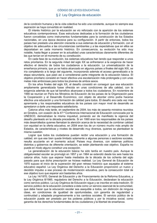 de la condición humana y de la vida colectiva ha sido una constante, aunque no siempre esa
aspiración se haya convertido en realidad.
El interés histórico por la educación se vio reforzado con la aparición de los sistemas
educativos contemporáneos. Esas estructuras dedicadas a la formación de los ciudadanos
fueron concebidas como instrumentos fundamentales para la construcción de los Estados
nacionales, en una época decisiva para su configuración. A partir de entonces, todos los
países han prestado una atención creciente a sus sistemas de educación y formación, con el
objetivo de adecuarlos a las circunstancias cambiantes y a las expectativas que en ellos se
depositaban en cada momento histórico. En consecuencia, su evolución ha sido muy
notable, hasta llegar a poseer en la actualidad unas características claramente diferentes de
las que tenían en el momento de su constitución.
En cada fase de su evolución, los sistemas educativos han tenido que responder a unos
retos prioritarios. En la segunda mitad del siglo XX se enfrentaron a la exigencia de hacer
efectivo el derecho de todos los ciudadanos a la educación. La universalización de la
enseñanza primaria, que ya se había alcanzado en algunos países a finales del siglo XIX, se
iría completando a lo largo del siguiente, incorporando además el acceso generalizado a la
etapa secundaria, que pasó así a considerarse parte integrante de la educación básica. El
objetivo prioritario consistió en hacer efectiva una escolarización más prolongada y con unas
metas más ambiciosas para todos los jóvenes de ambos sexos.
En los años finales del siglo XX, el desafío consistió en conseguir que esa educación
ampliamente generalizada fuese ofrecida en unas condiciones de alta calidad, con la
exigencia además de que tal beneficio alcanzase a todos los ciudadanos. En noviembre de
1990 se reunían en París los Ministros de Educación de los países de la Organización para
la Cooperación y el Desarrollo Económico, con objeto de abordar cómo podía hacerse
efectiva una educación y una formación de calidad para todos. El desafío era cada vez más
apremiante y los responsables educativos de los países con mayor nivel de desarrollo se
aprestaron a darle una respuesta satisfactoria.
Catorce años más tarde, en septiembre de 2004, los más de sesenta ministros reunidos
en Ginebra, con ocasión de la 47.ª Conferencia Internacional de Educación convocada por la
UNESCO, demostraban la misma inquietud, poniendo así de manifiesto la vigencia del
desafío planteado en la década precedente. Si en 1990 eran los responsables de los países
más desarrollados quienes llamaban la atención acerca de la necesidad de combinar calidad
con equidad en la oferta educativa, en 2004 eran los de un número mucho más amplio de
Estados, de características y niveles de desarrollo muy diversos, quienes se planteaban la
misma cuestión.
Lograr que todos los ciudadanos puedan recibir una educación y una formación de
calidad, sin que ese bien quede limitado solamente a algunas personas o sectores sociales,
resulta acuciante en el momento actual. Países muy diversos, con sistemas políticos
distintos y gobiernos de diferente orientación, se están planteando ese objetivo. España no
puede en modo alguno constituir una excepción.
La generalización de la educación básica ha sido tardía en nuestro país. Aunque la
obligatoriedad escolar se promulgó en 1857 y en 1964 se extendió desde los seis hasta los
catorce años, hubo que esperar hasta mediados de la década de los ochenta del siglo
pasado para que dicha prescripción se hiciese realidad. La Ley General de Educación de
1970 supuso el inicio de la superación del gran retraso histórico que aquejaba al sistema
educativo español. La Ley Orgánica del Derecho a la Educación proporcionó un nuevo y
decidido impulso a ese proceso de modernización educativa, pero la consecución total de
ese objetivo tuvo que esperar aún bastantes años.
La Ley 14/1970, General de Educación y de Financiamiento de la Reforma Educativa, y
la Ley Orgánica 8/1985, reguladora del Derecho a la Educación, declaraban la educación
como servicio público. La Ley Orgánica de Educación sigue y se inscribe en esta tradición. El
servicio público de la educación considera a ésta como un servicio esencial de la comunidad,
que debe hacer que la educación escolar sea asequible a todos, sin distinción de ninguna
clase, en condiciones de igualdad de oportunidades, con garantía de regularidad y
continuidad y adaptada progresivamente a los cambios sociales. El servicio público de la
educación puede ser prestado por los poderes públicos y por la iniciativa social, como
garantía de los derechos fundamentales de los ciudadanos y la libertad de enseñanza.
CÓDIGO DE LEYES EDUCATIVAS
§ 2 Ley Orgánica de educación
– 21 –
 