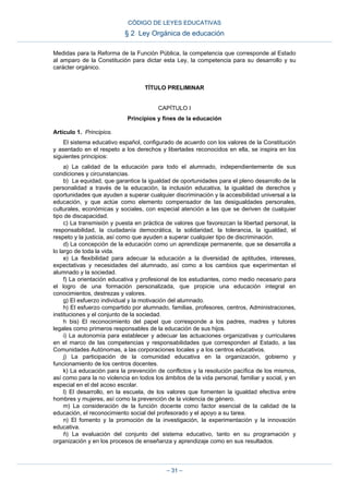 Medidas para la Reforma de la Función Pública, la competencia que corresponde al Estado
al amparo de la Constitución para dictar esta Ley, la competencia para su desarrollo y su
carácter orgánico.
TÍTULO PRELIMINAR
CAPÍTULO I
Principios y fines de la educación
Artículo 1. Principios.
El sistema educativo español, configurado de acuerdo con los valores de la Constitución
y asentado en el respeto a los derechos y libertades reconocidos en ella, se inspira en los
siguientes principios:
a) La calidad de la educación para todo el alumnado, independientemente de sus
condiciones y circunstancias.
b) La equidad, que garantice la igualdad de oportunidades para el pleno desarrollo de la
personalidad a través de la educación, la inclusión educativa, la igualdad de derechos y
oportunidades que ayuden a superar cualquier discriminación y la accesibilidad universal a la
educación, y que actúe como elemento compensador de las desigualdades personales,
culturales, económicas y sociales, con especial atención a las que se deriven de cualquier
tipo de discapacidad.
c) La transmisión y puesta en práctica de valores que favorezcan la libertad personal, la
responsabilidad, la ciudadanía democrática, la solidaridad, la tolerancia, la igualdad, el
respeto y la justicia, así como que ayuden a superar cualquier tipo de discriminación.
d) La concepción de la educación como un aprendizaje permanente, que se desarrolla a
lo largo de toda la vida.
e) La flexibilidad para adecuar la educación a la diversidad de aptitudes, intereses,
expectativas y necesidades del alumnado, así como a los cambios que experimentan el
alumnado y la sociedad.
f) La orientación educativa y profesional de los estudiantes, como medio necesario para
el logro de una formación personalizada, que propicie una educación integral en
conocimientos, destrezas y valores.
g) El esfuerzo individual y la motivación del alumnado.
h) El esfuerzo compartido por alumnado, familias, profesores, centros, Administraciones,
instituciones y el conjunto de la sociedad.
h bis) El reconocimiento del papel que corresponde a los padres, madres y tutores
legales como primeros responsables de la educación de sus hijos.
i) La autonomía para establecer y adecuar las actuaciones organizativas y curriculares
en el marco de las competencias y responsabilidades que corresponden al Estado, a las
Comunidades Autónomas, a las corporaciones locales y a los centros educativos.
j) La participación de la comunidad educativa en la organización, gobierno y
funcionamiento de los centros docentes.
k) La educación para la prevención de conflictos y la resolución pacífica de los mismos,
así como para la no violencia en todos los ámbitos de la vida personal, familiar y social, y en
especial en el del acoso escolar.
l) El desarrollo, en la escuela, de los valores que fomenten la igualdad efectiva entre
hombres y mujeres, así como la prevención de la violencia de género.
m) La consideración de la función docente como factor esencial de la calidad de la
educación, el reconocimiento social del profesorado y el apoyo a su tarea.
n) El fomento y la promoción de la investigación, la experimentación y la innovación
educativa.
ñ) La evaluación del conjunto del sistema educativo, tanto en su programación y
organización y en los procesos de enseñanza y aprendizaje como en sus resultados.
CÓDIGO DE LEYES EDUCATIVAS
§ 2 Ley Orgánica de educación
– 31 –
 