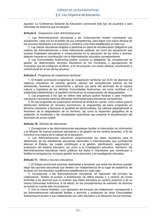 equidad. La Conferencia Sectorial de Educación promoverá este tipo de acuerdos y será
informada de todos los que se adopten.
Artículo 8. Cooperación entre Administraciones.
1. Las Administraciones educativas y las Corporaciones locales coordinarán sus
actuaciones, cada una en el ámbito de sus competencias, para lograr una mayor eficacia de
los recursos destinados a la educación y contribuir a los fines establecidos en esta Ley.
2. Las ofertas educativas dirigidas a personas en edad de escolarización obligatoria que
realicen las Administraciones u otras instituciones públicas, así como las actuaciones que
tuvieran finalidades educativas o consecuencias en la educación de los niños y jóvenes,
deberán hacerse en coordinación con la Administración educativa correspondiente.
3. Las Comunidades Autónomas podrán convenir la delegación de competencias de
gestión de determinados servicios educativos en los municipios o agrupaciones de
municipios que se configuren al efecto, a fin de propiciar una mayor eficacia, coordinación y
control social en el uso de los recursos.
Artículo 9. Programas de cooperación territorial.
1. El Estado promoverá programas de cooperación territorial con el fin de alcanzar los
objetivos educativos de carácter general, reforzar las competencias básicas de los
estudiantes, favorecer el conocimiento y aprecio por parte del alumnado de la riqueza
cultural y lingüística de las distintas Comunidades Autónomas, así como contribuir a la
solidaridad interterritorial y al equilibrio territorial en la compensación de desigualdades.
2. Los programas a los que se refiere este artículo podrán llevarse a cabo mediante
convenios o acuerdos entre las diferentes Administraciones educativas competentes.
3. En los programas de cooperación territorial se tendrá en cuenta, como criterio para la
distribución territorial de recursos económicos, la singularidad de estos programas en
términos orientados a favorecer la igualdad de oportunidades. Se valorará especialmente el
fenómeno de la despoblación de un territorio, así como la dispersión geográfica de la
población, la insularidad y las necesidades específicas que presenta la escolarización del
alumnado de zonas rurales.
Artículo 10. Difusión de información.
1. Corresponde a las Administraciones educativas facilitar el intercambio de información
y la difusión de buenas prácticas educativas o de gestión de los centros docentes, a fin de
contribuir a la mejora de la calidad de la educación.
2. Las Administraciones educativas proporcionarán los datos necesarios para la
elaboración de las estadísticas educativas nacionales e internacionales que corresponde
efectuar al Estado, las cuales contribuyen a la gestión, planificación, seguimiento y
evaluación del sistema educativo, así como a la investigación educativa. Asimismo, las
Administraciones educativas harán públicos los datos e indicadores que contribuyan a
facilitar la transparencia, la buena gestión de la educación y la investigación educativa.
Artículo 11. Oferta y recursos educativos.
1. El Estado promoverá acciones destinadas a favorecer que todos los alumnos puedan
elegir las opciones educativas que deseen con independencia de su lugar de residencia, de
acuerdo con los requisitos académicos establecidos en cada caso.
2. Corresponde a las Administraciones educativas, en aplicación del principio de
colaboración, facilitar el acceso a enseñanzas de oferta escasa y a centros de zonas
limítrofes a los alumnos que no tuvieran esa oferta educativa en centros próximos o de su
misma Comunidad Autónoma. A tal efecto, en los procedimientos de admisión de alumnos
se tendrá en cuenta esta circunstancia.
3. Con la misma finalidad, y en aplicación del principio de colaboración, corresponde a
las Administraciones educativas facilitar a alumnos y profesores de otras Comunidades
Autónomas el acceso a sus instalaciones con valor educativo y la utilización de sus recursos.
CÓDIGO DE LEYES EDUCATIVAS
§ 2 Ley Orgánica de educación
– 37 –
 