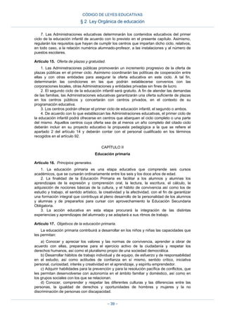 7. Las Administraciones educativas determinarán los contenidos educativos del primer
ciclo de la educación infantil de acuerdo con lo previsto en el presente capítulo. Asimismo,
regularán los requisitos que hayan de cumplir los centros que impartan dicho ciclo, relativos,
en todo caso, a la relación numérica alumnado-profesor, a las instalaciones y al número de
puestos escolares.
Artículo 15. Oferta de plazas y gratuidad.
1. Las Administraciones públicas promoverán un incremento progresivo de la oferta de
plazas públicas en el primer ciclo. Asimismo coordinarán las políticas de cooperación entre
ellas y con otras entidades para asegurar la oferta educativa en este ciclo. A tal fin,
determinarán las condiciones en las que podrán establecerse convenios con las
corporaciones locales, otras Administraciones y entidades privadas sin fines de lucro.
2. El segundo ciclo de la educación infantil será gratuito. A fin de atender las demandas
de las familias, las Administraciones educativas garantizarán una oferta suficiente de plazas
en los centros públicos y concertarán con centros privados, en el contexto de su
programación educativa.
3. Los centros podrán ofrecer el primer ciclo de educación infantil, el segundo o ambos.
4. De acuerdo con lo que establezcan las Administraciones educativas, el primer ciclo de
la educación infantil podrá ofrecerse en centros que abarquen el ciclo completo o una parte
del mismo. Aquellos centros cuya oferta sea de al menos un año completo del citado ciclo
deberán incluir en su proyecto educativo la propuesta pedagógica a la que se refiere el
apartado 2 del artículo 14 y deberán contar con el personal cualificado en los términos
recogidos en el artículo 92.
CAPÍTULO II
Educación primaria
Artículo 16. Principios generales.
1. La educación primaria es una etapa educativa que comprende seis cursos
académicos, que se cursarán ordinariamente entre los seis y los doce años de edad.
2. La finalidad de la Educación Primaria es facilitar a los alumnos y alumnas los
aprendizajes de la expresión y comprensión oral, la lectura, la escritura, el cálculo, la
adquisición de nociones básicas de la cultura, y el hábito de convivencia así como los de
estudio y trabajo, el sentido artístico, la creatividad y la afectividad, con el fin de garantizar
una formación integral que contribuya al pleno desarrollo de la personalidad de los alumnos
y alumnas y de prepararlos para cursar con aprovechamiento la Educación Secundaria
Obligatoria.
3. La acción educativa en esta etapa procurará la integración de las distintas
experiencias y aprendizajes del alumnado y se adaptará a sus ritmos de trabajo.
Artículo 17. Objetivos de la educación primaria.
La educación primaria contribuirá a desarrollar en los niños y niñas las capacidades que
les permitan:
a) Conocer y apreciar los valores y las normas de convivencia, aprender a obrar de
acuerdo con ellas, prepararse para el ejercicio activo de la ciudadanía y respetar los
derechos humanos, así como el pluralismo propio de una sociedad democrática.
b) Desarrollar hábitos de trabajo individual y de equipo, de esfuerzo y de responsabilidad
en el estudio, así como actitudes de confianza en sí mismo, sentido crítico, iniciativa
personal, curiosidad, interés y creatividad en el aprendizaje, y espíritu emprendedor.
c) Adquirir habilidades para la prevención y para la resolución pacífica de conflictos, que
les permitan desenvolverse con autonomía en el ámbito familiar y doméstico, así como en
los grupos sociales con los que se relacionan.
d) Conocer, comprender y respetar las diferentes culturas y las diferencias entre las
personas, la igualdad de derechos y oportunidades de hombres y mujeres y la no
discriminación de personas con discapacidad.
CÓDIGO DE LEYES EDUCATIVAS
§ 2 Ley Orgánica de educación
– 39 –
 