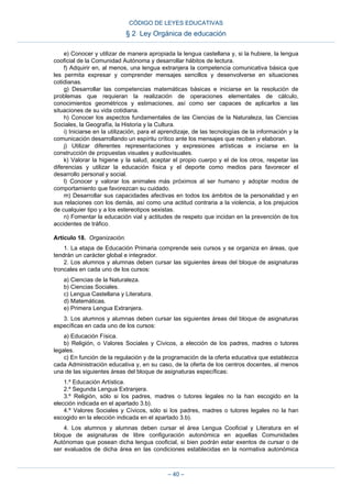 e) Conocer y utilizar de manera apropiada la lengua castellana y, si la hubiere, la lengua
cooficial de la Comunidad Autónoma y desarrollar hábitos de lectura.
f) Adquirir en, al menos, una lengua extranjera la competencia comunicativa básica que
les permita expresar y comprender mensajes sencillos y desenvolverse en situaciones
cotidianas.
g) Desarrollar las competencias matemáticas básicas e iniciarse en la resolución de
problemas que requieran la realización de operaciones elementales de cálculo,
conocimientos geométricos y estimaciones, así como ser capaces de aplicarlos a las
situaciones de su vida cotidiana.
h) Conocer los aspectos fundamentales de las Ciencias de la Naturaleza, las Ciencias
Sociales, la Geografía, la Historia y la Cultura.
i) Iniciarse en la utilización, para el aprendizaje, de las tecnologías de la información y la
comunicación desarrollando un espíritu crítico ante los mensajes que reciben y elaboran.
j) Utilizar diferentes representaciones y expresiones artísticas e iniciarse en la
construcción de propuestas visuales y audiovisuales.
k) Valorar la higiene y la salud, aceptar el propio cuerpo y el de los otros, respetar las
diferencias y utilizar la educación física y el deporte como medios para favorecer el
desarrollo personal y social.
l) Conocer y valorar los animales más próximos al ser humano y adoptar modos de
comportamiento que favorezcan su cuidado.
m) Desarrollar sus capacidades afectivas en todos los ámbitos de la personalidad y en
sus relaciones con los demás, así como una actitud contraria a la violencia, a los prejuicios
de cualquier tipo y a los estereotipos sexistas.
n) Fomentar la educación vial y actitudes de respeto que incidan en la prevención de los
accidentes de tráfico.
Artículo 18. Organización.
1. La etapa de Educación Primaria comprende seis cursos y se organiza en áreas, que
tendrán un carácter global e integrador.
2. Los alumnos y alumnas deben cursar las siguientes áreas del bloque de asignaturas
troncales en cada uno de los cursos:
a) Ciencias de la Naturaleza.
b) Ciencias Sociales.
c) Lengua Castellana y Literatura.
d) Matemáticas.
e) Primera Lengua Extranjera.
3. Los alumnos y alumnas deben cursar las siguientes áreas del bloque de asignaturas
específicas en cada uno de los cursos:
a) Educación Física.
b) Religión, o Valores Sociales y Cívicos, a elección de los padres, madres o tutores
legales.
c) En función de la regulación y de la programación de la oferta educativa que establezca
cada Administración educativa y, en su caso, de la oferta de los centros docentes, al menos
una de las siguientes áreas del bloque de asignaturas específicas:
1.º Educación Artística.
2.º Segunda Lengua Extranjera.
3.º Religión, sólo si los padres, madres o tutores legales no la han escogido en la
elección indicada en el apartado 3.b).
4.º Valores Sociales y Cívicos, sólo si los padres, madres o tutores legales no la han
escogido en la elección indicada en el apartado 3.b).
4. Los alumnos y alumnas deben cursar el área Lengua Cooficial y Literatura en el
bloque de asignaturas de libre configuración autonómica en aquellas Comunidades
Autónomas que posean dicha lengua cooficial, si bien podrán estar exentos de cursar o de
ser evaluados de dicha área en las condiciones establecidas en la normativa autonómica
CÓDIGO DE LEYES EDUCATIVAS
§ 2 Ley Orgánica de educación
– 40 –
 