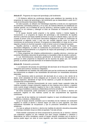 Artículo 27. Programas de mejora del aprendizaje y del rendimiento.
1. El Gobierno definirá las condiciones básicas para establecer los requisitos de los
programas de mejora del aprendizaje y del rendimiento que se desarrollarán a partir de 2.º
curso de la Educación Secundaria Obligatoria.
En este supuesto, se utilizará una metodología específica a través de una organización
de contenidos, actividades prácticas y, en su caso, de materias diferente a la establecida con
carácter general, con la finalidad de que los alumnos y alumnas puedan cursar el cuarto
curso por la vía ordinaria y obtengan el título de Graduado en Educación Secundaria
Obligatoria.
2. El equipo docente podrá proponer a los padres, madres o tutores legales la
incorporación a un programa de mejora del aprendizaje y del rendimiento de aquellos
alumnos y alumnas que hayan repetido al menos un curso en cualquier etapa, y que una vez
cursado el primer curso de Educación Secundaria Obligatoria no estén en condiciones de
promocionar al segundo curso, o que una vez cursado segundo curso no estén en
condiciones de promocionar al tercero. El programa se desarrollará a lo largo de los cursos
segundo y tercero en el primer supuesto, o sólo en tercer curso en el segundo supuesto.
Aquellos alumnos y alumnas que, habiendo cursado tercer curso de Educación
Secundaria Obligatoria, no estén en condiciones de promocionar al cuarto curso, podrán
incorporarse excepcionalmente a un programa de mejora del aprendizaje y del rendimiento
para repetir tercer curso.
3. Estos programas irán dirigidos preferentemente a aquellos alumnos y alumnas que
presenten dificultades relevantes de aprendizaje no imputables a falta de estudio o esfuerzo.
4. Las Administraciones educativas garantizarán al alumnado con discapacidad que
participe en estos programas la disposición de los recursos de apoyo que, con carácter
general, se prevean para este alumnado en el Sistema Educativo Español.
Artículo 28. Evaluación y promoción.
1. La evaluación del proceso de aprendizaje del alumnado de la Educación Secundaria
Obligatoria será continua, formativa e integradora.
Se establecerán las medidas más adecuadas para que las condiciones de realización de
las evaluaciones se adapten a las necesidades del alumnado con necesidades educativas
especiales.
2. Las decisiones sobre la promoción del alumnado de un curso a otro, dentro de la
etapa, serán adoptadas de forma colegiada por el conjunto de profesores del alumno o
alumna respectivo, atendiendo al logro de los objetivos y al grado de adquisición de las
competencias correspondientes.
Los alumnos y alumnas promocionarán de curso cuando hayan superado todas las
materias cursadas o tengan evaluación negativa en dos materias como máximo, y repetirán
curso cuando tengan evaluación negativa en tres o más materias, o en dos materias que
sean Lengua Castellana y Literatura y Matemáticas de forma simultánea.
De forma excepcional, podrá autorizarse la promoción de un alumno o alumna con
evaluación negativa en tres materias cuando se den conjuntamente las siguientes
condiciones:
a) que dos de las materias con evaluación negativa no sean simultáneamente Lengua
Castellana y Literatura, y Matemáticas,
b) que el equipo docente considere que la naturaleza de las materias con evaluación
negativa no impide al alumno o alumna seguir con éxito el curso siguiente, que tiene
expectativas favorables de recuperación y que la promoción beneficiará su evolución
académica,
c) y que se apliquen al alumno o alumna las medidas de atención educativa propuestas
en el consejo orientador al que se refiere el apartado 7 de este artículo.
Podrá también autorizarse de forma excepcional la promoción de un alumno o alumna
con evaluación negativa en dos materias que sean Lengua Castellana y Literatura y
Matemáticas de forma simultánea cuando el equipo docente considere que el alumno o
alumna puede seguir con éxito el curso siguiente, que tiene expectativas favorables de
CÓDIGO DE LEYES EDUCATIVAS
§ 2 Ley Orgánica de educación
– 47 –
 