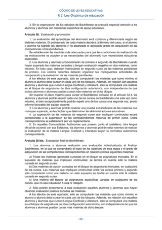 3. En la organización de los estudios de Bachillerato se prestará especial atención a los
alumnos y alumnas con necesidad específica de apoyo educativo.
Artículo 36. Evaluación y promoción.
1. La evaluación del aprendizaje del alumnado será continua y diferenciada según las
distintas materias. El profesorado de cada materia decidirá, al término del curso, si el alumno
o alumna ha logrado los objetivos y ha alcanzado el adecuado grado de adquisición de las
competencias correspondientes.
Se establecerán las medidas más adecuadas para que las condiciones de realización de
las evaluaciones se adapten a las necesidades del alumnado con necesidades educativas
especiales.
2. Los alumnos y alumnas promocionarán de primero a segundo de Bachillerato cuando
hayan superado las materias cursadas o tengan evaluación negativa en dos materias, como
máximo. En todo caso, deberán matricularse en segundo curso de las materias pendientes
de primero. Los centros docentes deberán organizar las consiguientes actividades de
recuperación y la evaluación de las materias pendientes.
A los efectos de este apartado, sólo se computarán las materias que como mínimo el
alumno o alumna debe cursar en cada uno de los bloques. Además, en relación con aquellos
alumnos y alumnas que cursen Lengua Cooficial y Literatura, sólo se computará una materia
en el bloque de asignaturas de libre configuración autonómica, con independencia de que
dichos alumnos y alumnas puedan cursar más materias de dicho bloque.
Sin superar el plazo máximo para cursar el Bachillerato indicado en el artículo 32.4, los
alumnos y alumnas podrán repetir cada uno de los cursos de Bachillerato una sola vez como
máximo, si bien excepcionalmente podrán repetir uno de los cursos una segunda vez, previo
informe favorable del equipo docente.
3. Los alumnos y alumnas podrán realizar una prueba extraordinaria de las materias que
no hayan superado, en las fechas que determinen las Administraciones educativas.
4. La superación de las materias de segundo curso que impliquen continuidad estará
condicionada a la superación de las correspondientes materias de primer curso. Dicha
correspondencia se establecerá por vía reglamentaria.
5. En aquellas Comunidades Autónomas que posean, junto al castellano, otra lengua
oficial de acuerdo con sus Estatutos, los alumnos y alumnas podrán estar exentos de realizar
la evaluación de la materia Lengua Cooficial y Literatura según la normativa autonómica
correspondiente.
Artículo 36 bis. Evaluación final de Bachillerato.
1. Los alumnos y alumnas realizarán una evaluación individualizada al finalizar
Bachillerato, en la que se comprobará el logro de los objetivos de esta etapa y el grado de
adquisición de las competencias correspondientes en relación con las siguientes materias:
a) Todas las materias generales cursadas en el bloque de asignaturas troncales. En el
supuesto de materias que impliquen continuidad, se tendrá en cuenta sólo la materia
cursada en segundo curso.
b) Dos materias de opción cursadas en el bloque de asignaturas troncales, en cualquiera
de los cursos. Las materias que impliquen continuidad entre los cursos primero y segundo
sólo computarán como una materia; en este supuesto se tendrá en cuenta sólo la materia
cursada en segundo curso.
c) Una materia del bloque de asignaturas específicas cursada en cualquiera de los
cursos, que no sea Educación Física ni Religión.
2. Sólo podrán presentarse a esta evaluación aquellos alumnos y alumnas que hayan
obtenido evaluación positiva en todas las materias.
A los efectos de este apartado, sólo se computarán las materias que como mínimo el
alumno o alumna debe cursar en cada uno de los bloques. Además, en relación con aquellos
alumnos y alumnas que cursen Lengua Cooficial y Literatura, sólo se computará una materia
en el bloque de asignaturas de libre configuración autonómica, con independencia de que los
alumnos y alumnas puedan cursar más materias de dicho bloque.
CÓDIGO DE LEYES EDUCATIVAS
§ 2 Ley Orgánica de educación
– 55 –
 