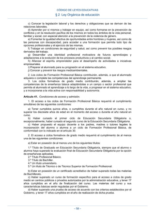 c) Conocer la legislación laboral y los derechos y obligaciones que se derivan de las
relaciones laborales.
d) Aprender por sí mismos y trabajar en equipo, así como formarse en la prevención de
conflictos y en la resolución pacífica de los mismos en todos los ámbitos de la vida personal,
familiar y social, con especial atención a la prevención de la violencia de género.
e) Fomentar la igualdad efectiva de oportunidades entre hombres y mujeres, así como de
las personas con discapacidad, para acceder a una formación que permita todo tipo de
opciones profesionales y el ejercicio de las mismas.
f) Trabajar en condiciones de seguridad y salud, así como prevenir los posibles riesgos
derivados del trabajo.
g) Desarrollar una identidad profesional motivadora de futuros aprendizajes y
adaptaciones a la evolución de los procesos productivos y al cambio social.
h) Afianzar el espíritu emprendedor para el desempeño de actividades e iniciativas
empresariales.
i) Preparar al alumnado para su progresión en el sistema educativo.
j) Conocer y prevenir los riesgos medioambientales.
2. Los ciclos de Formación Profesional Básica contribuirán, además, a que el alumnado
adquiera o complete las competencias del aprendizaje permanente.
3. Los ciclos formativos de grado medio contribuirán, además, a ampliar las
competencias de la enseñanza básica adaptándolas a un campo o sector profesional que
permita al alumnado el aprendizaje a lo largo de la vida, a progresar en el sistema educativo,
y a incorporarse a la vida activa con responsabilidad y autonomía.
Artículo 41. Condiciones de acceso y admisión.
1. El acceso a los ciclos de Formación Profesional Básica requerirá el cumplimiento
simultáneo de las siguientes condiciones:
a) Tener cumplidos quince años, o cumplirlos durante el año natural en curso, y no
superar los diecisiete años de edad en el momento del acceso o durante el año natural en
curso.
b) Haber cursado el primer ciclo de Educación Secundaria Obligatoria o,
excepcionalmente, haber cursado el segundo curso de la Educación Secundaria Obligatoria.
c) Haber propuesto el equipo docente a los padres, madres o tutores legales la
incorporación del alumno o alumna a un ciclo de Formación Profesional Básica, de
conformidad con lo indicado en el artículo 30.
2. El acceso a ciclos formativos de grado medio requerirá el cumplimiento de al menos
una de las siguientes condiciones:
a) Estar en posesión de al menos uno de los siguientes títulos:
1.º Título de Graduado en Educación Secundaria Obligatoria, siempre que el alumno o
alumna haya superado la evaluación final de Educación Secundaria Obligatoria por la opción
de enseñanzas aplicadas.
2.º Título Profesional Básico.
3.º Título de Bachiller.
4.º Un título universitario.
5.º Un título de Técnico o de Técnico Superior de Formación Profesional.
b) Estar en posesión de un certificado acreditativo de haber superado todas las materias
de Bachillerato.
c) Haber superado un curso de formación específico para el acceso a ciclos de grado
medio en centros públicos o privados autorizados por la administración educativa, y tener 17
años cumplidos en el año de finalización del curso. Las materias del curso y sus
características básicas serán reguladas por el Gobierno.
d) Haber superado una prueba de acceso de acuerdo con los criterios establecidos por el
Gobierno, y tener 17 años cumplidos en el año de realización de dicha prueba.
CÓDIGO DE LEYES EDUCATIVAS
§ 2 Ley Orgánica de educación
– 58 –
 