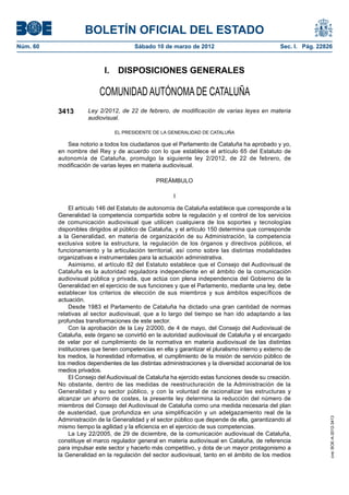 BOLETÍN OFICIAL DEL ESTADO
Núm. 60	                                 Sábado 10 de marzo de 2012	                               Sec. I. Pág. 22826



                             I.  DISPOSICIONES GENERALES

                           COMUNIDAD AUTÓNOMA DE CATALUÑA
           3413       Ley 2/2012, de 22 de febrero, de modificación de varias leyes en materia
                      audiovisual.

                                 EL PRESIDENTE DE LA GENERALIDAD DE CATALUÑA

              Sea notorio a todos los ciudadanos que el Parlamento de Cataluña ha aprobado y yo,
           en nombre del Rey y de acuerdo con lo que establece el artículo 65 del Estatuto de
           autonomía de Cataluña, promulgo la siguiente ley 2/2012, de 22 de febrero, de
           modificación de varias leyes en materia audiovisual.

                                                  PREÁMBULO

                                                         I

                El artículo 146 del Estatuto de autonomía de Cataluña establece que corresponde a la
           Generalidad la competencia compartida sobre la regulación y el control de los servicios
           de comunicación audiovisual que utilicen cualquiera de los soportes y tecnologías
           disponibles dirigidos al público de Cataluña, y el artículo 150 determina que corresponde
           a la Generalidad, en materia de organización de su Administración, la competencia
           exclusiva sobre la estructura, la regulación de los órganos y directivos públicos, el
           funcionamiento y la articulación territorial, así como sobre las distintas modalidades
           organizativas e instrumentales para la actuación administrativa.
                Asimismo, el artículo 82 del Estatuto establece que el Consejo del Audiovisual de
           Cataluña es la autoridad reguladora independiente en el ámbito de la comunicación
           audiovisual pública y privada, que actúa con plena independencia del Gobierno de la
           Generalidad en el ejercicio de sus funciones y que el Parlamento, mediante una ley, debe
           establecer los criterios de elección de sus miembros y sus ámbitos específicos de
           actuación.
                Desde 1983 el Parlamento de Cataluña ha dictado una gran cantidad de normas
           relativas al sector audiovisual, que a lo largo del tiempo se han ido adaptando a las
           profundas transformaciones de este sector.
                Con la aprobación de la Ley 2/2000, de 4 de mayo, del Consejo del Audiovisual de
           Cataluña, este órgano se convirtió en la autoridad audiovisual de Cataluña y el encargado
           de velar por el cumplimiento de la normativa en materia audiovisual de las distintas
           instituciones que tienen competencias en ella y garantizar el pluralismo interno y externo de
           los medios, la honestidad informativa, el cumplimiento de la misión de servicio público de
           los medios dependientes de las distintas administraciones y la diversidad accionarial de los
           medios privados.
                El Consejo del Audiovisual de Cataluña ha ejercido estas funciones desde su creación.
           No obstante, dentro de las medidas de reestructuración de la Administración de la
           Generalidad y su sector público, y con la voluntad de racionalizar las estructuras y
           alcanzar un ahorro de costes, la presente ley determina la reducción del número de
           miembros del Consejo del Audiovisual de Cataluña como una medida necesaria del plan
           de austeridad, que profundiza en una simplificación y un adelgazamiento real de la
           Administración de la Generalidad y el sector público que depende de ella, garantizando al
                                                                                                                    cve: BOE-A-2012-3413




           mismo tiempo la agilidad y la eficiencia en el ejercicio de sus competencias.
                La Ley 22/2005, de 29 de diciembre, de la comunicación audiovisual de Cataluña,
           constituye el marco regulador general en materia audiovisual en Cataluña, de referencia
           para impulsar este sector y hacerlo más competitivo, y dota de un mayor protagonismo a
           la Generalidad en la regulación del sector audiovisual, tanto en el ámbito de los medios
 