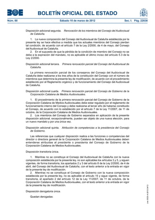 BOLETÍN OFICIAL DEL ESTADO
Núm. 60	                                    Sábado 10 de marzo de 2012	                           Sec. I. Pág. 22838


           Disposición adicional segunda.  Renovación de los miembros del Consejo del Audiovisual
              de Cataluña.

                1.  La nueva composición del Consejo del Audiovisual de Cataluña establecida por la
           presente ley se hace efectiva a medida que los actuales miembros del Consejo pierdan
           tal condición, de acuerdo con el artículo 7 de la Ley 2/2000, de 4 de mayo, del Consejo
           del Audiovisual de Cataluña.
                2.  En el supuesto de que la pérdida de la condición de miembro del Consejo no se
           deba a la expiración del mandato, no es aplicable el último inciso del artículo 5.3 de la
           Ley 2/2000.

           Disposición adicional tercera.  Primera renovación parcial del Consejo del Audiovisual de
              Cataluña.

               La primera renovación parcial de los consejeros del Consejo del Audiovisual de
           Cataluña debe realizarse a los tres años de la constitución del Consejo con el número de
           miembros que determina la presente ley de modificación, de acuerdo con el procedimiento
           establecido por el Reglamento orgánico y de funcionamiento del Consejo del Audiovisual
           de Cataluña.

           Disposición adicional cuarta.  Primera renovación parcial del Consejo de Gobierno de la
              Corporación Catalana de Medios Audiovisuales.

               1.  El procedimiento de la primera renovación parcial del Consejo de Gobierno de la
           Corporación Catalana de Medios Audiovisuales debe estar regulado por el reglamento de
           funcionamiento interno del Consejo y debe realizarse al tercer año de haberse constituido
           el Consejo, de acuerdo con lo establecido por el artículo 7 de la Ley 11/2007, de 11 de
           octubre, de la Corporación Catalana de Medios Audiovisuales.
               2.  Los miembros del Consejo de Gobierno separados en aplicación de la presente
           disposición adicional, excepcionalmente, pueden ser objeto de una nueva elección, para
           un nuevo mandato y por una única vez.

           Disposición adicional quinta.  Atribución de competencias a la presidencia del Consejo
              de Gobierno.

               Las referencias que cualquier disposición realice a las funciones o competencias del
           director o directora general de la Corporación Catalana de Medios Audiovisuales deben
           entenderse atribuidas al presidente o presidenta del Consejo de Gobierno de la
           Corporación Catalana de Medios Audiovisuales.

           Disposición transitoria única.

               1.  Mientras no se constituya el Consejo del Audiovisual de Cataluña con la nueva
           composición establecida por la presente ley, no son aplicables los artículos 3 y 5, y siguen
           vigentes, de forma transitoria, los apartados 2 y 3 del artículo 8 de la Ley 2/2000, de 4 de
           abril, del Consejo del Audiovisual de Cataluña, con el texto anterior a la entrada en vigor
           de la presente ley de modificación.
               2.  Mientras no se constituya el Consejo de Gobierno con la nueva composición
           establecida por la presente ley, no es aplicable el artículo 15 y sigue vigente, de forma
           transitoria, el apartado 2 del artículo 12 de la Ley 11/2007, de 11 de octubre, de la
           Corporación Catalana de Medios Audiovisuales, con el texto anterior a la entrada en vigor
           de la presente ley de modificación.
                                                                                                                   cve: BOE-A-2012-3413




           Disposición derogatoria única.

               Quedan derogadas:
 