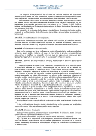 2. Sin perjuicio de la protección de los datos de carácter personal, los operadores
postales podrán utilizar con fines estadísticos aquellos que se deriven de la prestación de los
servicios postales salvaguardando, en todo momento, el secreto de las comunicaciones.
3. El tratamiento de los datos de carácter personal contenidos en cualquier documento
con soporte físico o electrónico, derivado de la prestación de los servicios postales por sus
operadores, se someterá a las previsiones contenidas en la Ley Orgánica 5/1992, de 29 de
octubre, de Regulación del Tratamiento Automatizado de Datos de Carácter Personal y en
sus normas de desarrollo.
La obligación de protección de los datos incluirá el deber de secreto de los de carácter
personal, la confidencialidad de la información transmitida o almacenada y la protección de
la intimidad.
Artículo 7. Inviolabilidad de los envíos postales.
Los envíos postales son inviolables. Será en todo caso violación, su detención arbitraria
o contra derecho, su intencionado curso anormal, su apertura, sustracción, destrucción,
retención indebida u ocultación y, en general, cualquier acto de infidelidad en su custodia.
Artículo 8. Propiedad de los envíos postales.
Los envíos postales, en tanto no lleguen a poder del destinatario, serán propiedad del
remitente, quien podrá, mediante el pago de las tarifas o precios correspondientes,
recuperarlos o modificar su dirección, siempre que las operaciones necesarias para
localizarlos no perturben la marcha regular de la prestación del servicio postal.
Artículo 9. Derecho de recuperación de envíos y modificación de dirección postal por el
remitente.
1. Las solicitudes de recuperación de los envíos o de modificación de la dirección postal,
se efectuarán siempre por escrito, describiéndose, en la medida de lo posible, las
características externas de la cubierta del envío. Si se trata de envíos admitidos mediante
resguardo, éste deberá presentarse también por el remitente, al formular la petición.
2. Cuando la entrega de los envíos postales no pueda realizarse a su destinatario o
persona autorizada, por haber sido rehusado, no retirado en los plazos que establezca el
operador postal o resulte imposible y se hayan admitido mediante resguardo justificativo que
permita identificar la dirección postal del remitente, dicho operador podrá optar, entre
devolver a éste el envío o comunicarle, por cualquier medio reconocido en derecho, las
indicadas circunstancias obstativas, disponiendo para ello, en ambos casos, de un plazo
máximo de cinco días desde la fecha en que dichas circunstancias se producen.
En el supuesto de que el operador postal opte por comunicar la imposibilidad de entrega
del envío en los términos establecidos en el párrafo anterior, el remitente dispondrá de un
plazo mínimo de quince días para manifestar expresamente si opta por su recuperación o
por la modificación de la dirección postal. Transcurrido el plazo máximo que establezca cada
operador, sin que el remitente haya ejercido su derecho, el envío se considerará sobrante y
le será de aplicación lo previsto en el artículo 25 de este Reglamento, relativo a las reglas
sobre el depósito de los envíos.
Este precepto no será de aplicación a los envíos indicados en el apartado 5 del artículo
16.
3. La modificación de dirección postal o devolución de envíos postales que se efectúen
por error imputable a los operadores postales, serán gratuitas.
Artículo 10. Derechos del usuario.
Los operadores postales, en el ejercicio de las actividades de prestación de los servicios,
garantizarán los siguientes derechos del usuario:
a) La protección contra los riesgos que puedan afectar a su salud y seguridad.
b) La puesta a su disposición y la divulgación, de toda la información relativa a los
servicios postales, especialmente las condiciones generales de su prestación, la forma de
acceso, las tarifas y el sistema de reclamaciones al objeto de facilitar el conocimiento sobre
su adecuado uso.
BOLETÍN OFICIAL DEL ESTADO
LEGISLACIÓN CONSOLIDADA
Página 10
 
