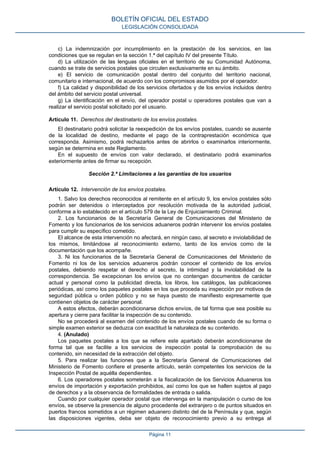c) La indemnización por incumplimiento en la prestación de los servicios, en las
condiciones que se regulan en la sección 1.ª del capítulo IV del presente Título.
d) La utilización de las lenguas oficiales en el territorio de su Comunidad Autónoma,
cuando se trate de servicios postales que circulen exclusivamente en su ámbito.
e) El servicio de comunicación postal dentro del conjunto del territorio nacional,
comunitario e internacional, de acuerdo con los compromisos asumidos por el operador.
f) La calidad y disponibilidad de los servicios ofertados y de los envíos incluidos dentro
del ámbito del servicio postal universal.
g) La identificación en el envío, del operador postal u operadores postales que van a
realizar el servicio postal solicitado por el usuario.
Artículo 11. Derechos del destinatario de los envíos postales.
El destinatario podrá solicitar la reexpedición de los envíos postales, cuando se ausente
de la localidad de destino, mediante el pago de la contraprestación económica que
corresponda. Asimismo, podrá rechazarlos antes de abrirlos o examinarlos interiormente,
según se determina en este Reglamento.
En el supuesto de envíos con valor declarado, el destinatario podrá examinarlos
exteriormente antes de firmar su recepción.
Sección 2.ª Limitaciones a las garantías de los usuarios
Artículo 12. Intervención de los envíos postales.
1. Salvo los derechos reconocidos al remitente en el artículo 9, los envíos postales sólo
podrán ser detenidos o interceptados por resolución motivada de la autoridad judicial,
conforme a lo establecido en el artículo 579 de la Ley de Enjuiciamiento Criminal.
2. Los funcionarios de la Secretaría General de Comunicaciones del Ministerio de
Fomento y los funcionarios de los servicios aduaneros podrán intervenir los envíos postales
para cumplir su específico cometido.
El alcance de esta intervención no afectará, en ningún caso, al secreto e inviolabilidad de
los mismos, limitándose al reconocimiento externo, tanto de los envíos como de la
documentación que los acompañe.
3. Ni los funcionarios de la Secretaría General de Comunicaciones del Ministerio de
Fomento ni los de los servicios aduaneros podrán conocer el contenido de los envíos
postales, debiendo respetar el derecho al secreto, la intimidad y la inviolabilidad de la
correspondencia. Se excepcionan los envíos que no contengan documentos de carácter
actual y personal como la publicidad directa, los libros, los catálogos, las publicaciones
periódicas, así como los paquetes postales en los que proceda su inspección por motivos de
seguridad pública u orden público y no se haya puesto de manifiesto expresamente que
contienen objetos de carácter personal.
A estos efectos, deberán acondicionarse dichos envíos, de tal forma que sea posible su
apertura y cierre para facilitar la inspección de su contenido.
No se procederá al examen del contenido de los envíos postales cuando de su forma o
simple examen exterior se deduzca con exactitud la naturaleza de su contenido.
4. (Anulado)
Los paquetes postales a los que se refiere este apartado deberán acondicionarse de
forma tal que se facilite a los servicios de inspección postal la comprobación de su
contenido, sin necesidad de la extracción del objeto.
5. Para realizar las funciones que a la Secretaría General de Comunicaciones del
Ministerio de Fomento confiere el presente artículo, serán competentes los servicios de la
Inspección Postal de aquélla dependientes.
6. Los operadores postales someterán a la fiscalización de los Servicios Aduaneros los
envíos de importación y exportación prohibidos, así como los que se hallen sujetos al pago
de derechos y a la observancia de formalidades de entrada o salida.
Cuando por cualquier operador postal que intervenga en la manipulación o curso de los
envíos, se observe la presencia de alguno procedente del extranjero o de puntos situados en
puertos francos sometidos a un régimen aduanero distinto del de la Península y que, según
las disposiciones vigentes, deba ser objeto de reconocimiento previo a su entrega al
BOLETÍN OFICIAL DEL ESTADO
LEGISLACIÓN CONSOLIDADA
Página 11
 