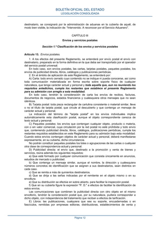 destinatario, se consignará por la administración de aduanas en la cubierta de aquél, de
modo bien visible, la indicación de: "Intervenido. A reconocer por el Servicio Aduanero".
CAPÍTULO III
Envíos y servicios postales
Sección 1.ª Clasificación de los envíos y servicios postales
Artículo 13. Envíos postales.
1. A los efectos del presente Reglamento, se entenderá por envío postal el envío con
destinatario, preparado en la forma definitiva en la que deba ser transportado por el operador
del servicio postal universal.
En todo caso, son envíos postales, las cartas, tarjetas postales, paquetes postales, los
envíos de publicidad directa, libros, catálogos y publicaciones periódicas.
2. En el ámbito de aplicación de este Reglamento, se entenderá por:
A) Carta: todo envío cerrado cuyo contenido no se indique ni pueda conocerse, así como
toda comunicación materializada en forma escrita sobre soporte físico de cualquier
naturaleza, que tenga carácter actual y personal y toda aquella que, aun no reuniendo los
requisitos antedichos, cumpla los restantes que establece el presente Reglamento
para su admisión con arreglo a esta modalidad.
En todo caso, tendrán la consideración de carta los envíos de recibos, facturas,
documentos de negocios, estados financieros y cualesquiera otros mensajes que no sean
idénticos.
B) Tarjeta postal: toda pieza rectangular de cartulina consistente o material similar, lleve
o no el título de tarjeta postal, que circule al descubierto y que contenga un mensaje de
carácter actual y personal.
La indicación del término de "tarjeta postal" en los envíos individuales implica
automáticamente esta clasificación postal, aunque el objeto correspondiente carezca de
texto actual y personal.
C) Paquetes postales: los envíos que contengan cualquier objeto, producto o materia,
con o sin valor comercial, cuya circulación por la red postal no esté prohibida y todo envío
que, conteniendo publicidad directa, libros, catálogos, publicaciones periódicas, cumpla los
restantes requisitos establecidos en este Reglamento para su admisión bajo esta modalidad.
Cuando estos envíos contengan objetos de carácter actual y personal, deberá manifestarse
expresamente, en su cubierta, dicha circunstancia.
No podrán constituir paquetes postales los lotes o agrupaciones de las cartas o cualquier
otra clase de correspondencia actual y personal.
D) Publicidad directa: el envío que, destinado a la promoción y venta de bienes y
servicios, reúna además los siguientes requisitos:
a) Que esté formado por cualquier comunicación que consista únicamente en anuncios,
estudios de mercado o publicidad.
b) Que contenga un mensaje similar, aunque el nombre, la dirección y cualesquiera
números concretos de identificación que se asignen a sus destinatarios, sean distintos en
cada caso.
c) Que se remita a más de quinientos destinatarios.
d) Que se dirija a las señas indicadas por el remitente en el objeto mismo o en su
envoltura.
e) Que su distribución se efectúe en sobre abierto, para facilitar la inspección postal.
f) Que en su cubierta figure la expresión "P. D." a efectos de facilitar la identificación de
estos envíos.
Las comunicaciones que combinen la publicidad directa con otro objeto en el mismo
envoltorio, tendrán la consideración postal que, por su naturaleza, pudiera corresponder a
dicho objeto, con independencia del tratamiento que reciban a efectos de tarificación.
E) Libros: las publicaciones, cualquiera que sea su soporte, encuadernadas o en
fascículos, remitidas por empresas editoras, distribuidoras, establecimientos de venta y
BOLETÍN OFICIAL DEL ESTADO
LEGISLACIÓN CONSOLIDADA
Página 12
 
