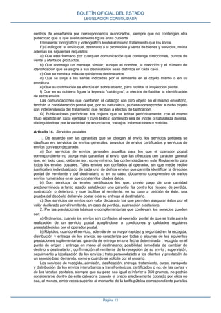 centros de enseñanza por correspondencia autorizados, siempre que no contengan otra
publicidad que la que eventualmente figure en la cubierta.
El material fonográfico y videográfico tendrá el mismo tratamiento que los libros.
F) Catálogos: el envío que, destinado a la promoción y venta de bienes y servicios, reúna
además los siguientes requisitos:
a) Que esté formado por cualquier comunicación que contenga direcciones, puntos de
venta u oferta de productos.
b) Que contenga un mensaje similar, aunque el nombre, la dirección y el número de
identificación que se asigne a sus destinatarios sean distintos en cada caso.
c) Que se remita a más de quinientos destinatarios.
d) Que se dirija a las señas indicadas por el remitente en el objeto mismo o en su
envoltura.
e) Que su distribución se efectúe en sobre abierto, para facilitar la inspección postal.
f) Que en su cubierta figure la leyenda "catálogos", a efectos de facilitar la identificación
de estos envíos.
Las comunicaciones que combinen el catálogo con otro objeto en el mismo envoltorio,
tendrán la consideración postal que, por su naturaleza, pudiera corresponder a dicho objeto
con independencia del tratamiento que reciban a efectos de tarificación.
G) Publicaciones periódicas: los objetos que se editan periódicamente, con el mismo
título repetido en cada ejemplar y cuyo texto o contenido sea de índole o naturaleza diversa,
distinguiéndose por la variedad de enunciados, trabajos, informaciones o noticias.
Artículo 14. Servicios postales.
1. De acuerdo con las garantías que se otorgan al envío, los servicios postales se
clasifican en: servicios de envíos generales, servicios de envíos certificados y servicios de
envíos con valor declarado.
a) Son servicios de envíos generales aquellos para los que el operador postal
correspondiente no otorga más garantías al envío que las ofrecidas con carácter general
que, en todo caso, deberán ser, como mínimo, las contempladas en este Reglamento para
todos los envíos postales. Tales envíos son confiados al operador, sin que medie recibo
justificativo individualizado de cada uno de dichos envíos que permita identificar la dirección
postal del remitente y del destinatario o, en su caso, documento comprensivo de varios
envíos numerados en el que consten los citados datos.
b) Son servicios de envíos certificados los que, previo pago de una cantidad
predeterminada a tanto alzado, establecen una garantía fija contra los riesgos de pérdida,
sustracción o deterioro, y que facilitan al remitente, en su caso a petición de éste, una
prueba del depósito del envío postal o de su entrega al destinatario.
c) Son servicios de envíos con valor declarado los que permiten asegurar éstos por el
valor declarado por el remitente, en caso de pérdida, sustracción o deterioro.
2. Por las prestaciones básicas o complementarias que conllevan, los servicios pueden
ser:
a) Ordinarios, cuando los envíos son confiados al operador postal de que se trate para la
realización de un servicio postal acogiéndose a condiciones y calidades regulares
preestablecidas por el operador postal.
b) Rápidos, cuando el servicio, además de su mayor rapidez y seguridad en la recogida,
distribución y entrega de los envíos, se caracteriza por todas o algunas de las siguientes
prestaciones suplementarias: garantía de entrega en una fecha determinada ; recogida en el
punto de origen ; entrega en mano al destinatario; posibilidad inmediata de cambiar de
destino o destinatario ; confirmación al remitente de la recepción de su envío ; supervisión,
seguimiento y localización de los envíos ; trato personalizado a los clientes y prestación de
un servicio bajo demanda, como y cuando se solicite por el usuario.
Los servicios de recogida, admisión, clasificación, entrega, tratamiento, curso, transporte
y distribución de los envíos interurbanos y transfronterizos, certificados o no, de las cartas y
de las tarjetas postales, siempre que su peso sea igual o inferior a 350 gramos, no podrán
considerarse dentro de esta categoría cuando el precio efectivamente cobrado por ellos no
sea, al menos, cinco veces superior al montante de la tarifa pública correspondiente para los
BOLETÍN OFICIAL DEL ESTADO
LEGISLACIÓN CONSOLIDADA
Página 13
 