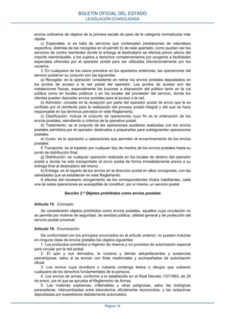 envíos ordinarios de objetos de la primera escala de peso de la categoría normalizada más
rápida.
c) Especiales, si se trata de servicios que contemplan prestaciones de naturaleza
específica, distintas de las recogidas en el párrafo b) de este apartado, como puedan ser los
servicios de contra reembolso donde la entrega al destinatario se efectúa previo abono del
importe reembolsable, o los sujetos a derechos complementarios por acogerse a facilidades
especiales ofrecidas por el operador postal para ser utilizadas discrecionalmente por los
usuarios.
3. En cualquiera de los casos previstos en los apartados anteriores, las operaciones del
servicio postal en su conjunto son las siguientes:
a) Recogida: es la operación consistente en retirar los envíos postales depositados en
los puntos de acceso a la red postal del operador. Los puntos de acceso son las
instalaciones físicas, especialmente los buzones a disposición del público tanto en la vía
pública como en locales públicos o en los locales del proveedor del servicio, donde los
clientes pueden depositar envíos postales para el acceso a la red.
b) Admisión: consiste en la recepción por parte del operador postal de envío que le es
confiado por el remitente para la realización del proceso postal integral y del que se hace
responsable en los términos previstos en este Reglamento.
c) Clasificación: incluye el conjunto de operaciones cuyo fin es la ordenación de los
envíos postales, atendiendo a criterios de la operativa postal.
d) Tratamiento: es el conjunto de las operaciones auxiliares realizadas con los envíos
postales admitidos por el operador destinados a prepararlas para subsiguientes operaciones
postales.
e) Curso: es la operación u operaciones que permiten el encaminamiento de los envíos
postales.
f) Transporte: es el traslado por cualquier tipo de medios de los envíos postales hasta su
punto de distribución final.
g) Distribución: es cualquier operación realizada en los locales de destino del operador
postal a donde ha sido transportado el envío postal de forma inmediatamente previa a su
entrega final al destinatario del mismo.
h) Entrega: es el reparto de los envíos en la dirección postal en ellos consignada, con las
salvedades que se establecen en este Reglamento.
A efectos del necesario otorgamiento de los correspondientes títulos habilitantes, cada
una de estas operaciones es susceptible de constituir, por sí misma, un servicio postal.
Sección 2.ª Objetos prohibidos como envíos postales
Artículo 15. Concepto.
Se considerarán objetos prohibidos como envíos postales, aquellos cuya circulación no
se permita por motivos de seguridad, de sanidad pública, utilidad general y de protección del
servicio postal universal.
Artículo 16. Enumeración.
De conformidad con los principios enunciados en el artículo anterior, no pueden incluirse
en ninguna clase de envíos postales los objetos siguientes:
1. Los productos sometidos a régimen de reserva y no provistos de autorización especial
para circular por la red postal.
2. El opio y sus derivados, la cocaína y demás estupefacientes y sustancias
psicotrópicas, salvo si se envían con fines medicinales y acompañados de autorización
oficial.
3. Los envíos cuya envoltura o cubierta contenga textos o dibujos que vulneren
cualquiera de los derechos fundamentales de la persona.
4. Los envíos de armas, conforme a lo establecido en el Real Decreto 137/1993, de 29
de enero, por el que se aprueba el Reglamento de Armas.
5. Las materias explosivas, inflamables y otras peligrosas, salvo las biológicas
perecederas, intercambiadas entre laboratorios oficialmente reconocidos, y las radiactivas
depositadas por expedidores debidamente autorizados.
BOLETÍN OFICIAL DEL ESTADO
LEGISLACIÓN CONSOLIDADA
Página 14
 