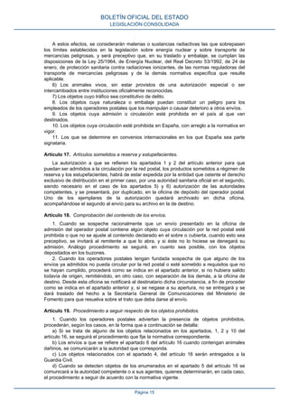 A estos efectos, se considerarán materias o sustancias radiactivas las que sobrepasen
los límites establecidos en la legislación sobre energía nuclear y sobre transporte de
mercancías peligrosas, y será preceptivo que, en su traslado y embalaje, se cumplan las
disposiciones de la Ley 25/1964, de Energía Nuclear, del Real Decreto 53/1992, de 24 de
enero, de protección sanitaria contra radiaciones ionizantes, de las normas reguladoras del
transporte de mercancías peligrosas y de la demás normativa específica que resulte
aplicable.
6) Los animales vivos, sin estar provistos de una autorización especial o ser
intercambiados entre instituciones oficialmente reconocidas.
7) Los objetos cuyo tráfico sea constitutivo de delito.
8. Los objetos cuya naturaleza o embalaje puedan constituir un peligro para los
empleados de los operadores postales que los manipulan o causar deterioro a otros envíos.
9. Los objetos cuya admisión o circulación esté prohibida en el país al que van
destinados.
10. Los objetos cuya circulación esté prohibida en España, con arreglo a la normativa en
vigor.
11. Los que se determine en convenios internacionales en los que España sea parte
signataria.
Artículo 17. Artículos sometidos a reserva y estupefacientes.
La autorización a que se refieren los apartados 1 y 2 del artículo anterior para que
puedan ser admitidos a la circulación por la red postal, los productos sometidos a régimen de
reserva y los estupefacientes, habrá de estar expedida por la entidad que ostente el derecho
exclusivo de distribución en el primer caso, por una autoridad sanitaria oficial en el segundo,
siendo necesario en el caso de los apartados 5) y 6) autorización de las autoridades
competentes, y se presentará, por duplicado, en la oficina de depósito del operador postal.
Uno de los ejemplares de la autorización quedará archivado en dicha oficina,
acompañándose el segundo al envío para su archivo en la de destino.
Artículo 18. Comprobación del contenido de los envíos.
1. Cuando se sospeche racionalmente que un envío presentado en la oficina de
admisión del operador postal contiene algún objeto cuya circulación por la red postal esté
prohibida o que no se ajuste al contenido declarado en el sobre o cubierta, cuando esto sea
preceptivo, se invitará al remitente a que lo abra, y si éste no lo hiciese se denegará su
admisión. Análogo procedimiento se seguirá, en cuanto sea posible, con los objetos
depositados en los buzones.
2. Cuando los operadores postales tengan fundada sospecha de que alguno de los
envíos ya admitidos no pueda circular por la red postal o esté sometido a requisitos que no
se hayan cumplido, procederá como se indica en el apartado anterior, si no hubiera salido
todavía de origen, remitiéndolo, en otro caso, con separación de los demás, a la oficina de
destino. Desde esta oficina se notificará al destinatario dicha circunstancia, a fin de proceder
como se indica en el apartado anterior y, si se negase a su apertura, no se entregará y se
dará traslado del hecho a la Secretaría General de Comunicaciones del Ministerio de
Fomento para que resuelva sobre el trato que deba darse al envío.
Artículo 19. Procedimiento a seguir respecto de los objetos prohibidos.
1. Cuando los operadores postales adviertan la presencia de objetos prohibidos,
procederán, según los casos, en la forma que a continuación se detalla:
a) Si se trata de alguno de los objetos relacionados en los apartados, 1, 2 y 10 del
artículo 16, se seguirá el procedimiento que fije la normativa correspondiente.
b) Los envíos a que se refiere el apartado 6 del artículo 16 cuando contengan animales
dañinos, se comunicarán a la autoridad que corresponda.
c) Los objetos relacionados con el apartado 4, del artículo 16 serán entregados a la
Guardia Civil.
d) Cuando se detecten objetos de los enumerados en el apartado 5 del artículo 16 se
comunicará a la autoridad competente o a sus agentes, quienes determinarán, en cada caso,
el procedimiento a seguir de acuerdo con la normativa vigente.
BOLETÍN OFICIAL DEL ESTADO
LEGISLACIÓN CONSOLIDADA
Página 15
 
