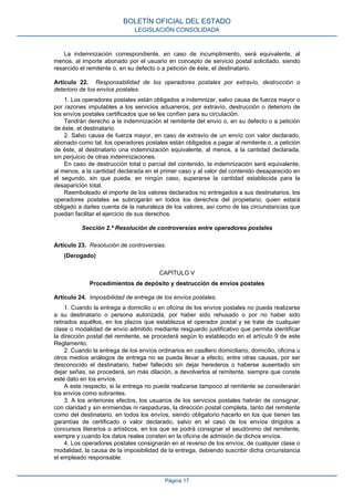 La indemnización correspondiente, en caso de incumplimiento, será equivalente, al
menos, al importe abonado por el usuario en concepto de servicio postal solicitado, siendo
resarcido el remitente o, en su defecto o a petición de éste, el destinatario.
Artículo 22. Responsabilidad de los operadores postales por extravío, destrucción o
deterioro de los envíos postales.
1. Los operadores postales están obligados a indemnizar, salvo causa de fuerza mayor o
por razones imputables a los servicios aduaneros, por extravío, destrucción o deterioro de
los envíos postales certificados que se les confíen para su circulación.
Tendrán derecho a la indemnización el remitente del envío o, en su defecto o a petición
de éste, el destinatario.
2. Salvo causa de fuerza mayor, en caso de extravío de un envío con valor declarado,
abonado como tal, los operadores postales están obligados a pagar al remitente o, a petición
de éste, al destinatario una indemnización equivalente, al menos, a la cantidad declarada,
sin perjuicio de otras indemnizaciones.
En caso de destrucción total o parcial del contenido, la indemnización será equivalente,
al menos, a la cantidad declarada en el primer caso y al valor del contenido desaparecido en
el segundo, sin que pueda, en ningún caso, superarse la cantidad establecida para la
desaparición total.
Reembolsado el importe de los valores declarados no entregados a sus destinatarios, los
operadores postales se subrogarán en todos los derechos del propietario, quien estará
obligado a darles cuenta de la naturaleza de los valores, así como de las circunstancias que
puedan facilitar el ejercicio de sus derechos.
Sección 2.ª Resolución de controversias entre operadores postales
Artículo 23. Resolución de controversias.
(Derogado)
CAPÍTULO V
Procedimientos de depósito y destrucción de envíos postales
Artículo 24. Imposibilidad de entrega de los envíos postales.
1. Cuando la entrega a domicilio o en oficina de los envíos postales no pueda realizarse
a su destinatario o persona autorizada, por haber sido rehusado o por no haber sido
retirados aquéllos, en los plazos que establezca el operador postal y se trate de cualquier
clase o modalidad de envío admitido mediante resguardo justificativo que permita identificar
la dirección postal del remitente, se procederá según lo establecido en el artículo 9 de este
Reglamento.
2. Cuando la entrega de los envíos ordinarios en casillero domiciliario, domicilio, oficina u
otros medios análogos de entrega no se pueda llevar a efecto, entre otras causas, por ser
desconocido el destinatario, haber fallecido sin dejar herederos o haberse ausentado sin
dejar señas, se procederá, sin más dilación, a devolverlos al remitente, siempre que conste
este dato en los envíos.
A este respecto, si la entrega no puede realizarse tampoco al remitente se considerarán
los envíos como sobrantes.
3. A los anteriores efectos, los usuarios de los servicios postales habrán de consignar,
con claridad y sin enmiendas ni raspaduras, la dirección postal completa, tanto del remitente
como del destinatario, en todos los envíos, siendo obligatorio hacerlo en los que tienen las
garantías de certificado o valor declarado, salvo en el caso de los envíos dirigidos a
concursos literarios o artísticos, en los que se podrá consignar el seudónimo del remitente,
siempre y cuando los datos reales consten en la oficina de admisión de dichos envíos.
4. Los operadores postales consignarán en el reverso de los envíos, de cualquier clase o
modalidad, la causa de la imposibilidad de la entrega, debiendo suscribir dicha circunstancia
el empleado responsable.
BOLETÍN OFICIAL DEL ESTADO
LEGISLACIÓN CONSOLIDADA
Página 17
 