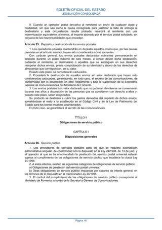 5. Cuando un operador postal devuelva al remitente un envío de cualquier clase y
modalidad, sin que sea cierta la causa consignada para justificar la falta de entrega al
destinatario y esta circunstancia resulte probada, resarcirá al remitente con una
indemnización equivalente, al menos, al importe abonado por el servicio postal solicitado, sin
perjuicio de las responsabilidades que procedan.
Artículo 25. Depósito y destrucción de los envíos postales.
1. Los operadores postales mantendrán en depósito aquellos envíos que, por las causas
previstas en el artículo anterior, hayan sido considerados como sobrantes.
Con carácter general, los envíos postales declarados sobrantes permanecerán en
depósito durante un plazo máximo de seis meses, a contar desde dicha declaración,
pudiendo el remitente, el destinatario o aquellos que se subroguen en sus derechos
recuperar dichos envíos, previa comprobación de su identidad y abono de los derechos de
almacenaje que correspondan, en su caso.
Pasado este plazo, se considerarán caducados.
2. Procederá la destrucción de aquellos envíos sin valor declarado que hayan sido
considerados caducados, garantizando, en todo caso, el secreto de las comunicaciones, de
conformidad con lo establecido en este Reglamento y bajo la supervisión de la Secretaría
General de Comunicaciones del Ministerio de Fomento.
3. Los envíos postales con valor declarado que no pudieran devolverse se conservarán
durante tres años a disposición de las personas que se consideren con derecho a ellos y,
pasado este plazo, serán enajenados.
Su producto se destinará a cubrir los gastos derivados del depósito de dichos envíos,
sometiéndose el resto a lo establecido en el Código Civil y en la Ley de Patrimonio del
Estado para los bienes muebles abandonados.
En todo caso, se garantizará el secreto de las comunicaciones.
TÍTULO II
Obligaciones de servicio público
CAPÍTULO I
Disposiciones generales
Artículo 26. Servicio público.
1. Los prestadores de servicios postales para los que se requiera autorización
administrativa singular, de conformidad con lo dispuesto en la Ley 24/1998, de 13 de julio, y
el operador al que se ha encomendado la prestación del servicio postal universal estarán
sujetos al cumplimiento de las obligaciones de servicio público que establece la citada Ley
24/1998.
2. A estos efectos, existen las siguientes categorías de obligaciones de servicio público:
a) Obligaciones de prestación del servicio postal universal.
b) Otras obligaciones de servicio público impuestas por razones de interés general, en
los términos de lo dispuesto en la mencionada Ley 24/1998.
3. El control del cumplimiento de las obligaciones de servicio público corresponde al
Ministerio de Fomento, a través de la Secretaría General de Comunicaciones.
BOLETÍN OFICIAL DEL ESTADO
LEGISLACIÓN CONSOLIDADA
Página 18
 