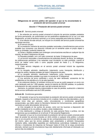CAPÍTULO II
Obligaciones de servicio público del operador al que se ha encomendado la
prestación del servicio postal universal
Sección 1.ª Prestación del servicio postal universal
Artículo 27. Servicio postal universal.
1. Se entiende por servicio postal universal el conjunto de servicios postales prestados
de forma permanente, de conformidad con los parámetros establecidos en la Ley y en este
Reglamento, en todo el territorio nacional y a un precio asequible para todos los usuarios.
2. A los efectos de este artículo, se incluyen en el ámbito del servicio postal universal los
siguientes servicios:
A) El servicio de giro.
B) La prestación ordinaria de servicios postales nacionales y transfronterizos para envíos
postales que incorporen una dirección indicada por el remitente sobre el propio objeto o
sobre su embalaje, pudiendo tratarse de:
a) Cartas y tarjetas postales que contengan comunicaciones escritas en cualquier tipo de
soporte, de hasta 2 kilogramos de peso.
b) Paquetes postales, con o sin valor comercial, de hasta 10 kilogramos de peso.
c) Los envíos nacionales y transfronterizos de publicidad directa, de libros, de catálogos,
de publicaciones periódicas y los restantes cuya circulación no esté prohibida, cuando el
envío se realice como carta o como paquete postal de hasta 2 y 10 kilogramos,
respectivamente.
3. Cada servicio integrado en el servicio postal universal incluirá las siguientes
prestaciones:
a) La recogida, admisión, clasificación, tratamiento, curso, transporte, distribución y
entrega de cartas y tarjetas postales de hasta 2 kilogramos de peso.
b) La recogida, admisión, clasificación, tratamiento, curso, transporte, distribución y
entrega de los paquetes postales cuyo peso no exceda de 10 kilogramos.
c) Los servicios de envío certificado y envío de valor declarado, accesorios de los
establecidos en los párrafos a) y b) de este apartado.
A los anteriores efectos, la cantidad mínima por la que se podrá asegurar un envío con
valor declarado será de 1.000 pesetas, siendo la máxima de 500.000 pesetas, no pudiendo
la declaración de valor exceder del valor real del contenido del envío.
Asimismo, la cantidad máxima indemnizable en caso de pérdida, sustracción o deterioro
de los envíos certificados será de 5.000 pesetas.
Artículo 28. Condiciones generales.
1. El operador al que se ha encomendado la prestación del servicio postal universal está
obligado, respecto a los servicios incluidos en él, a realizar, todos los días laborables y por lo
menos cinco días por semana, salvo circunstancias o condiciones geográficas
excepcionales, que debe valorar la Secretaría General de Comunicaciones, previa petición
razonada por parte del prestador del servicio:
a) Una recogida en los puntos de acceso, como son los buzones a disposición del
público instalados en la vía pública, locales u otras instalaciones.
b) Una distribución y entrega al domicilio de cada persona física o jurídica, con las
excepciones que se establecen en el artículo 37 del presente Reglamento.
El operador al que se ha encomendado la prestación del servicio postal universal podrá
dejar de prestar los servicios incluidos en dicho ámbito a cualquier ente público o privado
que no se encuentre al corriente de pago de las contraprestaciones económicas derivadas
del mismo, salvo que los envíos postales sean presentados a admisión franqueados
mediante sellos, estampillas expedidas por distribuidoras automáticas instaladas en sus
oficinas o impresiones de máquinas de franquear hasta el límite de la carga previamente
abonada, siempre que tal circunstancia haya sido debidamente informada al interesado con
quince días de antelación.
BOLETÍN OFICIAL DEL ESTADO
LEGISLACIÓN CONSOLIDADA
Página 19
 