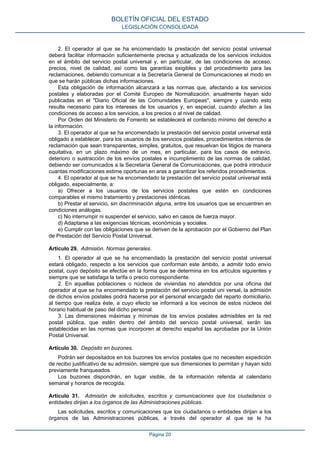 2. El operador al que se ha encomendado la prestación del servicio postal universal
deberá facilitar información suficientemente precisa y actualizada de los servicios incluidos
en el ámbito del servicio postal universal y, en particular, de las condiciones de acceso,
precios, nivel de calidad, así como las garantías exigibles y del procedimiento para las
reclamaciones, debiendo comunicar a la Secretaría General de Comunicaciones el modo en
que se harán públicas dichas informaciones.
Esta obligación de información alcanzará a las normas que, afectando a los servicios
postales y elaboradas por el Comité Europeo de Normalización, anualmente hayan sido
publicadas en el "Diario Oficial de las Comunidades Europeas", siempre y cuando esto
resulte necesario para los intereses de los usuarios y, en especial, cuando afecten a las
condiciones de acceso a los servicios, a los precios o al nivel de calidad.
Por Orden del Ministerio de Fomento se establecerá el contenido mínimo del derecho a
la información.
3. El operador al que se ha encomendado la prestación del servicio postal universal está
obligado a establecer, para los usuarios de los servicios postales, procedimientos internos de
reclamación que sean transparentes, simples, gratuitos, que resuelvan los litigios de manera
equitativa, en un plazo máximo de un mes, en particular, para los casos de extravío,
deterioro o sustracción de los envíos postales e incumplimiento de las normas de calidad,
debiendo ser comunicados a la Secretaría General de Comunicaciones, que podrá introducir
cuantas modificaciones estime oportunas en aras a garantizar los referidos procedimientos.
4. El operador al que se ha encomendado la prestación del servicio postal universal está
obligado, especialmente, a:
a) Ofrecer a los usuarios de los servicios postales que estén en condiciones
comparables el mismo tratamiento y prestaciones idénticas.
b) Prestar el servicio, sin discriminación alguna, entre los usuarios que se encuentren en
condiciones análogas.
c) No interrumpir ni suspender el servicio, salvo en casos de fuerza mayor.
d) Adaptarse a las exigencias técnicas, económicas y sociales.
e) Cumplir con las obligaciones que se deriven de la aprobación por el Gobierno del Plan
de Prestación del Servicio Postal Universal.
Artículo 29. Admisión. Normas generales.
1. El operador al que se ha encomendado la prestación del servicio postal universal
estará obligado, respecto a los servicios que conforman este ámbito, a admitir todo envío
postal, cuyo depósito se efectúe en la forma que se determina en los artículos siguientes y
siempre que se satisfaga la tarifa o precio correspondiente.
2. En aquellas poblaciones o núcleos de viviendas no atendidos por una oficina del
operador al que se ha encomendado la prestación del servicio postal uni versal, la admisión
de dichos envíos postales podrá hacerse por el personal encargado del reparto domiciliario,
al tiempo que realiza éste, a cuyo efecto se informará a los vecinos de estos núcleos del
horario habitual de paso del dicho personal.
3. Las dimensiones máximas y mínimas de los envíos postales admisibles en la red
postal pública, que estén dentro del ámbito del servicio postal universal, serán las
establecidas en las normas que incorporen al derecho español las aprobadas por la Unión
Postal Universal.
Artículo 30. Depósito en buzones.
Podrán ser depositados en los buzones los envíos postales que no necesiten expedición
de recibo justificativo de su admisión, siempre que sus dimensiones lo permitan y hayan sido
previamente franqueados.
Los buzones dispondrán, en lugar visible, de la información referida al calendario
semanal y horarios de recogida.
Artículo 31. Admisión de solicitudes, escritos y comunicaciones que los ciudadanos o
entidades dirijan a los órganos de las Administraciones públicas.
Las solicitudes, escritos y comunicaciones que los ciudadanos o entidades dirijan a los
órganos de las Administraciones públicas, a través del operador al que se le ha
BOLETÍN OFICIAL DEL ESTADO
LEGISLACIÓN CONSOLIDADA
Página 20
 