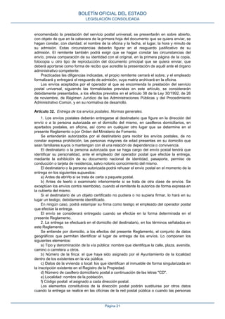 encomendado la prestación del servicio postal universal, se presentarán en sobre abierto,
con objeto de que en la cabecera de la primera hoja del documento que se quiera enviar, se
hagan constar, con claridad, el nombre de la oficina y la fecha, el lugar, la hora y minuto de
su admisión. Estas circunstancias deberán figurar en el resguardo justificativo de su
admisión. El remitente también podrá exigir que se hagan constar las circunstancias del
envío, previa comparación de su identidad con el original, en la primera página de la copia,
fotocopia u otro tipo de reproducción del documento principal que se quiera enviar, que
deberá aportarse como forma de recibo que acredite la presentación de aquél ante el órgano
administrativo competente.
Practicadas las diligencias indicadas, el propio remitente cerrará el sobre, y el empleado
formalizará y entregará el resguardo de admisión, cuya matriz archivará en la oficina.
Los envíos aceptados por el operador al que se encomienda la prestación del servicio
postal universal, siguiendo las formalidades previstas en este artículo, se considerarán
debidamente presentados, a los efectos previstos en el artículo 38 de la Ley 30/1992, de 26
de noviembre, de Régimen Jurídico de las Administraciones Públicas y del Procedimiento
Administrativo Común, y en su normativa de desarrollo.
Artículo 32. Entrega de los envíos postales. Normas generales.
1. Los envíos postales deberán entregarse al destinatario que figure en la dirección del
envío o a la persona autorizada en el domicilio del mismo, en casilleros domiciliarios, en
apartados postales, en oficina, así como en cualquier otro lugar que se determine en el
presente Reglamento o por Orden del Ministerio de Fomento.
Se entenderán autorizados por el destinatario para recibir los envíos postales, de no
constar expresa prohibición, las personas mayores de edad presentes en su domicilio que
sean familiares suyos o mantengan con él una relación de dependencia o convivencia.
El destinatario o la persona autorizada que se haga cargo del envío postal tendrá que
identificar su personalidad, ante el empleado del operador postal que efectúe la entrega,
mediante la exhibición de su documento nacional de identidad, pasaporte, permiso de
conducción o tarjeta de residencia, salvo notorio conocimiento del mismo.
El destinatario o la persona autorizada podrá rehusar el envío postal en el momento de la
entrega en los siguientes supuestos:
a) Antes de abrirlo si se trata de carta o paquete postal.
b) Antes de leerlo o examinarlo interiormente si se trata de otra clase de envíos. Se
exceptúan los envíos contra reembolso, cuando el remitente lo autorice de forma expresa en
la cubierta del mismo.
Si el destinatario de un objeto certificado no pudiera o no supiera firmar, lo hará en su
lugar un testigo, debidamente identificado.
En ningún caso, podrá estampar su firma como testigo el empleado del operador postal
que efectúe la entrega.
El envío se considerará entregado cuando se efectúe en la forma determinada en el
presente Reglamento.
2. La entrega se efectuará en el domicilio del destinatario, en los términos señalados en
este Reglamento.
Se entiende por domicilio, a los efectos del presente Reglamento, el conjunto de datos
geográficos que permitan identificar el lugar de entrega de los envíos. Lo componen los
siguientes elementos:
a) Tipo y denominación de la vía pública: nombre que identifique la calle, plaza, avenida,
camino o carretera u otros.
b) Número de la finca: el que haya sido asignado por el Ayuntamiento de la localidad
dentro de los existentes en la vía pública.
c) Datos de la vivienda o local: los que identifican al inmueble de forma singularizada en
la inscripción existente en el Registro de la Propiedad.
d) Número de casillero domiciliario postal a continuación de las letras "CD".
e) Localidad: nombre de la población.
f) Código postal: el asignado a cada dirección postal.
Los elementos constitutivos de la dirección postal podrán sustituirse por otros datos
cuando la entrega se realice en las oficinas de la red postal pública o cuando las personas
BOLETÍN OFICIAL DEL ESTADO
LEGISLACIÓN CONSOLIDADA
Página 21
 