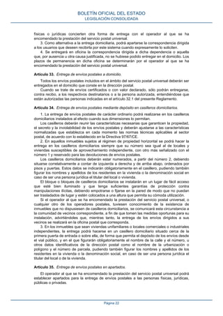 físicas o jurídicas concierten otra forma de entrega con el operador al que se ha
encomendado la prestación del servicio postal universal.
3. Como alternativa a la entrega domiciliaria, podrá apartarse la correspondencia dirigida
a los usuarios que deseen recibirla por este sistema cuando expresamente lo soliciten.
4. Se entregará en oficina la correspondencia dirigida a dicha dependencia o aquella
que, por ausencia u otra causa justificada, no se hubiese podido entregar en el domicilio. Los
plazos de permanencia en dicha oficina se determinarán por el operador al que se ha
encomendado la prestación del servicio postal universal.
Artículo 33. Entrega de envíos postales a domicilio.
Todos los envíos postales incluidos en el ámbito del servicio postal universal deberán ser
entregados en el domicilio que conste en la dirección postal.
Cuando se trate de envíos certificados o con valor declarado, sólo podrán entregarse,
contra recibo, a los respectivos destinatarios o a la persona autorizada, entendiéndose que
están autorizadas las personas indicadas en el artículo 32.1 del presente Reglamento.
Artículo 34. Entrega de envíos postales mediante depósito en casilleros domiciliarios.
1. La entrega de envíos postales de carácter ordinario podrá realizarse en los casilleros
domiciliarios instalados al efecto cuando sus dimensiones lo permitan.
Los casilleros deberán reunir las características necesarias que garanticen la propiedad,
el secreto y la inviolabilidad de los envíos postales y deberán ajustarse a las características
normalizadas que establezca en cada momento las normas técnicas aplicables al sector
postal, de acuerdo con lo establecido en la Directiva 97/67/CE.
2. En aquellos inmuebles sujetos al régimen de propiedad horizontal se podrá hacer la
entrega en los casilleros domiciliarios siempre que su número sea igual al de locales y
viviendas susceptibles de aprovechamiento independiente, con otro más señalizado con el
número 1 y reservado para las devoluciones de envíos postales.
Los casilleros domiciliarios deberán estar numerados, a partir del número 2, debiendo
situarse correlativamente a contar de izquierda a derecha y de arriba abajo, ordenados por
pisos y puertas. Estos datos se indicarán obligatoriamente en el casillero, pudiendo también
figurar los nombres y apellidos de los residentes en la vivienda o la denominación social en
caso de ser una persona jurídica el titular del local o vivienda.
El bloque o bloques de casilleros domiciliarios se instalarán en un lugar de fácil acceso
que esté bien iluminado y que tenga suficientes garantías de protección contra
manipulaciones ilícitas, debiendo empotrarse o fijarse en la pared de modo que no puedan
ser trasladados de lugar y estén colocados a una altura que permita su cómoda utilización.
Si el operador al que se ha encomendado la prestación del servicio postal universal, o
cualquier otro de los operadores postales, tuviesen conocimiento de la existencia de
inmuebles que no dispusiesen de casilleros domiciliarios, se comunicará esta circunstancia a
la comunidad de vecinos correspondiente, a fin de que tomen las medidas oportunas para su
instalación, advirtiéndoles que, mientras tanto, la entrega de los envíos dirigidos a sus
vecinos se realizará en la oficina postal que corresponda.
3. En los inmuebles que sean viviendas unifamiliares o locales comerciales o industriales
independientes, la entrega podrá hacerse en un casillero domiciliario situado cerca de la
primera puerta de entrada o sobre ella, de forma que permita el depósito de los envíos desde
el vial público, y en el que figurarán obligatoriamente el nombre de la calle y el número, u
otros datos identificativos de la dirección postal como el nombre de la urbanización o
polígono y el número de parcela, pudiendo también figurar los nombres y apellidos de los
residentes en la vivienda o la denominación social, en caso de ser una persona jurídica el
titular del local o de la vivienda.
Artículo 35. Entrega de envíos postales en apartados.
El operador al que se ha encomendado la prestación del servicio postal universal podrá
establecer apartados para la entrega de envíos postales a las personas físicas, jurídicas,
públicas o privadas.
BOLETÍN OFICIAL DEL ESTADO
LEGISLACIÓN CONSOLIDADA
Página 22
 