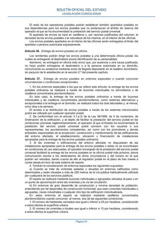 El resto de los operadores postales podrán establecer también apartados postales en
sus dependencias para los envíos postales que no pertenezcan al ámbito de reserva del
operador al que se ha encomendado la prestación del servicio postal universal.
El apartado de envíos se hará en casilleros y, por razones justificadas del volumen, la
densidad de los envíos postales o la naturaleza de los mismos, en el interior de las oficinas.
Los envíos postales apartados en el interior de las oficinas serán entregados al titular del
apartado o persona autorizada expresamente.
Artículo 36. Entrega de envíos postales en oficina.
Los remitentes podrán dirigir los envíos postales a una determinada oficina postal, los
cuales se entregarán al destinatario previa identificación de su personalidad.
Asimismo, se entregará en oficina todo envío que, por ausencia u otra causa justificada,
no haya podido entregarse al destinatario o a la persona autorizada en su domicilio,
comunicando su existencia mediante aviso de llegada depositado en el casillero domiciliario,
sin perjuicio de lo establecido en la sección 2.ª del presente capítulo.
Artículo 37. Entrega de envíos postales en entornos especiales o cuando concurran
circunstancias o condiciones excepcionales.
1. En los entornos especiales a los que se refiere este artículo, la entrega de los envíos
postales ordinarios se realizará a través de buzones individuales no domiciliarios y de
casilleros concentrados pluridomiciliarios.
En todo caso, la entrega de los envíos postales ordinarios a través de buzones
individuales y de casilleros concentrados pluridomiciliarios, como sistemas alternativos y
excepcionales a la entrega en el domicilio, se realizará todos los días laborables y, al menos,
cinco días a la semana.
El acceso a la distribución de envíos postales a través de los sistemas mencionados
podrá ser utilizado por cualquier operador postal.
2. De conformidad con el artículo 3.1.a.3) de la Ley 38/1999, de 5 de noviembre, de
Ordenación de la edificación, y al objeto de facilitar la prestación del servicio postal en las
condiciones previstas reglamentariamente, el operador al que el Estado ha encomendado la
prestación del servicio postal universal podrá convenir con los usuarios o sus
representantes, los ayuntamientos competentes, así como con los promotores y demás
entidades responsables de la proyección, construcción y mantenimiento de las edificaciones
del entorno afectado, el establecimiento, ubicación y financiación de instalaciones
apropiadas para la entrega de los envíos postales ordinarios.
3. Si las viviendas o edificaciones del entorno afectado no dispusiesen de las
instalaciones apropiadas para la entrega de los envíos postales o éstas no se encontrasen
en condiciones de uso adecuadas, el operador encargado de la prestación del servicio postal
universal facilitará la entrega de los envíos postales en la oficina postal más próxima, previa
comunicación escrita a los destinatarios de dicha circunstancia y del horario en el que
podrán ser retirados, dando cuenta de ello al regulador postal en el plazo de tres meses a
contar desde el inicio de este sistema de reparto.
4. Tendrán la consideración de entornos especiales los siguientes supuestos:
a) Cuando se trate de viviendas aisladas o situadas en entornos calificados como
diseminados y estén situadas a más de 250 metros de la vía pública habitualmente utilizada
por cualquiera de los servicios públicos.
El reparto se realizará mediante buzones individuales o agrupados ubicados al paso o en
un punto de aproximación entre las viviendas y la vía de circulación.
b) En entornos de gran desarrollo de construcción y mínima densidad de población,
entendiendo por tal desarrollos de construcción horizontal, que sean viviendas individuales o
agrupadas, naves industriales o cualquier otro tipo de edificación individualizada.
En estos entornos el reparto se realizará mediante casilleros concentrados
pluridomiciliarios cuando concurran, al menos, dos de las siguientes condiciones:
1. El número de habitantes censados sea igual o inferior a 25 por hectárea, considerando
a estos efectos la superficie urbana.
2. El número de viviendas o locales sea igual o inferior a 10 por hectárea, considerando
a estos efectos la superficie urbana.
BOLETÍN OFICIAL DEL ESTADO
LEGISLACIÓN CONSOLIDADA
Página 23
 