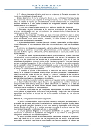 3. El volumen de envíos ordinarios en el entorno no exceda de 5 envíos semanales, de
media por domicilio y en cómputo anual.
En caso de entornos de nueva construcción donde no sea posible determinar algunas de
las condiciones anteriores, se adoptará, de forma provisional y por un plazo máximo de dos
años, el sistema de reparto que previsiblemente pudiera corresponderle por analogía con
entornos similares de la zona, dando cuenta de ello al regulador postal en el plazo de tres
meses desde el inicio del reparto.
c) En otros entornos especiales, considerando, a efectos postales, los siguientes:
1. Mercados, centros comerciales y de servicios, entendiendo por éstos aquellos
entornos caracterizados por una concentración de establecimientos independientes de
carácter comercial o de servicios.
2. Conjunto residencial de inmuebles que sean viviendas unifamiliares con un único
número de policía y sin identificación oficial individualizada de cada una de las viviendas, o
áreas industriales cuyas naves tengan, asimismo, un único número de policía y sin
identificación oficial de cada una de ellas.
El reparto se efectuará en todo caso mediante casilleros concentrados pluridomiciliarios,
que en el segundo de estos supuestos deberá ser expresamente autorizado por el regulador
postal.
5. Asimismo la entrega de envíos postales ordinarios a través de buzones individuales no
domiciliarios o casilleros concentrados pluridomiciliarios, podrá realizarse cuando se
acuerde, de forma expresa y fehaciente, con los destinatarios de los envíos postales o sus
representantes.
6. Sin perjuicio de los supuestos señalados en los puntos anteriores, cuando concurran
circunstancias o condiciones geográficas excepcionales, que afecten a la regularidad del
reparto, o a las condiciones de entrega de la correspondencia, como en el caso de
situaciones climatológicas extremas, cortes en las vías de comunicación, circunstancias que
pongan en peligro la seguridad de los empleados, u otras similares, el operador encargado
de la prestación del servicio postal universal deberá ponerlo en conocimiento del órgano
regulador para su valoración y, en su caso, establecer condiciones específicas que faciliten
la entrega de los envíos en dichos ámbitos.
7. El operador al que se ha encomendado la prestación del servicio postal universal
remitirá a la Subdirección General de Regulación de Servicios Postales, trimestralmente,
relación actualizada de los ámbitos, en los que, por concurrir cualquiera de los supuestos
establecidos en el presente artículo, se han implantado casilleros concentrados
pluridomiciliarios o buzones individuales no domiciliarios.
En todo momento, mediante resolución razonada, el regulador postal podrá declarar que
en un determinado entorno han dejado de darse los supuestos que permitían autorizar la
excepcionalidad en la entrega a la que se refiere este artículo. En tal caso, en el plazo de
seis meses, la entrega en dicho entorno deberá hacerse conforme a las condiciones
ordinarias que se establecen en este reglamento.
8. Cualquier modificación de las condiciones excepcionales de entrega deberá ser
comunicada a la Subsecretaría de Fomento, que la valorará y determinará las condiciones
específicas que faciliten la entrega de los envíos postales ordinarios en los entornos
afectados.
Artículo 38. Entregas especiales de envíos postales.
Los envíos postales dirigidos a personas fallecidas serán entregados a sus herederos o
a aquellos que tengan la administración de la herencia, justificada su cualidad de tales, salvo
los que tengan la naturaleza de carta, en cuyo caso quedarán depositados en la oficina de
destino. Desde esta oficina, si es posible, se enviará consulta al remitente para que éste
autorice su entrega a los herederos u opte por su recuperación.
Los envíos postales dirigidos a comerciantes constituidos en quiebra o personas
declaradas en concurso de acreedores, se entregarán a los síndicos o a las personas
designadas al efecto por la autoridad competente.
Los envíos postales dirigidos a unidades militares o entidades análogas se entregarán,
salvo que medie oposición expresa de los destinatarios de los envíos, a las personas
autorizadas formalmente para hacerse cargo de ellos bajo la responsabilidad de quienes las
BOLETÍN OFICIAL DEL ESTADO
LEGISLACIÓN CONSOLIDADA
Página 24
 