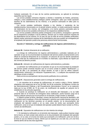 hubieran autorizado. En el caso de los centros penitenciarios, se aplicará la normativa
específica que los regula.
Los envíos postales ordinarios dirigidos a clientes o residentes de hoteles, pensiones,
colegios y otros establecimientos análogos podrán entregarse, salvo que medie oposición
expresa de los destinatarios de los mismos, a la persona autorizada en ellos para su
recepción.
Los envíos postales certificados dirigidos a los clientes o residentes de los
establecimientos mencionados en el párrafo anterior podrán, si media autorización expresa
del destinatario de los mismos, ser entregados a la misma persona autorizada para la
recepción de los envíos postales ordinarios en los respectivos establecimientos.
Los envíos postales ordinarios podrán entregarse a los porteros, encargados o gerentes
de los respectivos complejos o de los edificios, siempre que no medie oposición expresa de
los destinatarios de los mismos. En el caso de que se trate de envíos postales certificados,
deberá mediar autorización expresa de los destinatarios para que puedan ser entregados por
el empleado del operador postal a las personas anteriormente mencionadas.
Sección 2.ª Admisión y entrega de notificaciones de órganos administrativos y
judiciales
Artículo 39. Carácter fehaciente de la notificación.
La entrega de notificaciones de órganos administrativos y judiciales realizada por el
operador al que se ha encomendado la prestación del servicio postal universal tendrá como
efecto la constancia fehaciente de su recepción, sin perjuicio de que los demás operadores
realicen este tipo de notificaciones en el ámbito no reservado, cuyos efectos se regirán por
las normas de derecho privado.
Artículo 40. Admisión de notificaciones de órganos administrativos y judiciales.
La admisión de notificaciones por el operador al que se ha encomendado la prestación
del servicio postal universal requiere que en el envío conste la palabra "Notificación", y,
debajo de ella y en caracteres de menor tamaño, el acto a que se refiera (citación,
requerimiento, resolución) y la indicación "Expediente núm..." o cualquier otra expresión que
identifique el acto a notificar.
Estos envíos se acompañarán del documento justificativo de su admisión.
Artículo 41. Disposiciones generales sobre la entrega de notificaciones.
1. Los requisitos de la entrega de notificaciones, en cuanto a plazo y forma, deberán
adaptarse a las exigencias de la Ley 30/1992, de 26 de noviembre, de Régimen Jurídico de
las Administraciones Públicas y del Procedimiento Administrativo Común, en la redacción
dada por la Ley 4/1999, de 13 de enero, de modificación de aquélla sin perjuicio de lo
establecido en los artículos siguientes.
2. Cuando se practique la notificación en el domicilio del interesado y no se halle
presente éste en el momento de entregarse dicha notificación, podrá hacerse cargo de la
misma cualquier persona que se encuentre en el domicilio y haga constar su identidad.
3. Deberá constar la fecha, identidad, número del documento nacional de identidad o del
documento que lo sustituya y firma del interesado o persona que pueda hacerse cargo de la
notificación en los términos previstos en el párrafo anterior, en la documentación del
empleado del operador postal y, en su caso, aviso de recibo que acompañe dicha
notificación, aviso en el que el empleado del operador postal deberá hacer constar su firma y
número de identificación.
Artículo 42. Supuestos de notificaciones con dos intentos de entrega.
1. Si intentada la notificación en el domicilio del interesado, nadie pudiera hacerse cargo
de la misma, se hará constar este extremo en la documentación del empleado del operador
postal y, en su caso, en el aviso de recibo que acompañe a la notificación, junto con el día y
la hora en que se intentó la misma, intento que se repetirá por una sola vez y en una hora
distinta dentro de los tres días siguientes.
BOLETÍN OFICIAL DEL ESTADO
LEGISLACIÓN CONSOLIDADA
Página 25
 