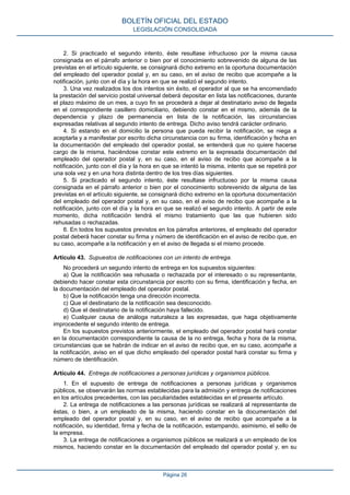 2. Si practicado el segundo intento, éste resultase infructuoso por la misma causa
consignada en el párrafo anterior o bien por el conocimiento sobrevenido de alguna de las
previstas en el artículo siguiente, se consignará dicho extremo en la oportuna documentación
del empleado del operador postal y, en su caso, en el aviso de recibo que acompañe a la
notificación, junto con el día y la hora en que se realizó el segundo intento.
3. Una vez realizados los dos intentos sin éxito, el operador al que se ha encomendado
la prestación del servicio postal universal deberá depositar en lista las notificaciones, durante
el plazo máximo de un mes, a cuyo fin se procederá a dejar al destinatario aviso de llegada
en el correspondiente casillero domiciliario, debiendo constar en el mismo, además de la
dependencia y plazo de permanencia en lista de la notificación, las circunstancias
expresadas relativas al segundo intento de entrega. Dicho aviso tendrá carácter ordinario.
4. Si estando en el domicilio la persona que pueda recibir la notificación, se niega a
aceptarla y a manifestar por escrito dicha circunstancia con su firma, identificación y fecha en
la documentación del empleado del operador postal, se entenderá que no quiere hacerse
cargo de la misma, haciéndose constar este extremo en la expresada documentación del
empleado del operador postal y, en su caso, en el aviso de recibo que acompañe a la
notificación, junto con el día y la hora en que se intentó la misma, intento que se repetirá por
una sola vez y en una hora distinta dentro de los tres días siguientes.
5. Si practicado el segundo intento, éste resultase infructuoso por la misma causa
consignada en el párrafo anterior o bien por el conocimiento sobrevenido de alguna de las
previstas en el artículo siguiente, se consignará dicho extremo en la oportuna documentación
del empleado del operador postal y, en su caso, en el aviso de recibo que acompañe a la
notificación, junto con el día y la hora en que se realizó el segundo intento. A partir de este
momento, dicha notificación tendrá el mismo tratamiento que las que hubieren sido
rehusadas o rechazadas.
6. En todos los supuestos previstos en los párrafos anteriores, el empleado del operador
postal deberá hacer constar su firma y número de identificación en el aviso de recibo que, en
su caso, acompañe a la notificación y en el aviso de llegada si el mismo procede.
Artículo 43. Supuestos de notificaciones con un intento de entrega.
No procederá un segundo intento de entrega en los supuestos siguientes:
a) Que la notificación sea rehusada o rechazada por el interesado o su representante,
debiendo hacer constar esta circunstancia por escrito con su firma, identificación y fecha, en
la documentación del empleado del operador postal.
b) Que la notificación tenga una dirección incorrecta.
c) Que el destinatario de la notificación sea desconocido.
d) Que el destinatario de la notificación haya fallecido.
e) Cualquier causa de análoga naturaleza a las expresadas, que haga objetivamente
improcedente el segundo intento de entrega.
En los supuestos previstos anteriormente, el empleado del operador postal hará constar
en la documentación correspondiente la causa de la no entrega, fecha y hora de la misma,
circunstancias que se habrán de indicar en el aviso de recibo que, en su caso, acompañe a
la notificación, aviso en el que dicho empleado del operador postal hará constar su firma y
número de identificación.
Artículo 44. Entrega de notificaciones a personas jurídicas y organismos públicos.
1. En el supuesto de entrega de notificaciones a personas jurídicas y organismos
públicos, se observarán las normas establecidas para la admisión y entrega de notificaciones
en los artículos precedentes, con las peculiaridades establecidas en el presente artículo.
2. La entrega de notificaciones a las personas jurídicas se realizará al representante de
éstas, o bien, a un empleado de la misma, haciendo constar en la documentación del
empleado del operador postal y, en su caso, en el aviso de recibo que acompañe a la
notificación, su identidad, firma y fecha de la notificación, estampando, asimismo, el sello de
la empresa.
3. La entrega de notificaciones a organismos públicos se realizará a un empleado de los
mismos, haciendo constar en la documentación del empleado del operador postal y, en su
BOLETÍN OFICIAL DEL ESTADO
LEGISLACIÓN CONSOLIDADA
Página 26
 